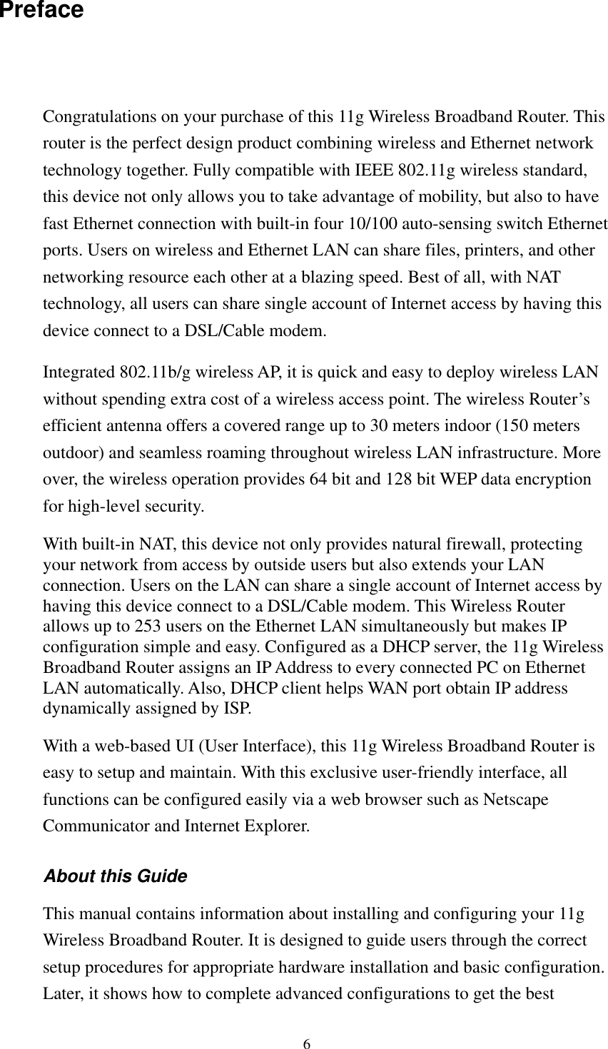   6 Preface Congratulations on your purchase of this 11g Wireless Broadband Router. This router is the perfect design product combining wireless and Ethernet network technology together. Fully compatible with IEEE 802.11g wireless standard, this device not only allows you to take advantage of mobility, but also to have fast Ethernet connection with built-in four 10/100 auto-sensing switch Ethernet ports. Users on wireless and Ethernet LAN can share files, printers, and other networking resource each other at a blazing speed. Best of all, with NAT technology, all users can share single account of Internet access by having this device connect to a DSL/Cable modem.   Integrated 802.11b/g wireless AP, it is quick and easy to deploy wireless LAN without spending extra cost of a wireless access point. The wireless Router’s efficient antenna offers a covered range up to 30 meters indoor (150 meters outdoor) and seamless roaming throughout wireless LAN infrastructure. More over, the wireless operation provides 64 bit and 128 bit WEP data encryption for high-level security. With built-in NAT, this device not only provides natural firewall, protecting your network from access by outside users but also extends your LAN connection. Users on the LAN can share a single account of Internet access by having this device connect to a DSL/Cable modem. This Wireless Router allows up to 253 users on the Ethernet LAN simultaneously but makes IP configuration simple and easy. Configured as a DHCP server, the 11g Wireless Broadband Router assigns an IP Address to every connected PC on Ethernet LAN automatically. Also, DHCP client helps WAN port obtain IP address dynamically assigned by ISP. With a web-based UI (User Interface), this 11g Wireless Broadband Router is easy to setup and maintain. With this exclusive user-friendly interface, all functions can be configured easily via a web browser such as Netscape Communicator and Internet Explorer. About this Guide This manual contains information about installing and configuring your 11g Wireless Broadband Router. It is designed to guide users through the correct setup procedures for appropriate hardware installation and basic configuration. Later, it shows how to complete advanced configurations to get the best 