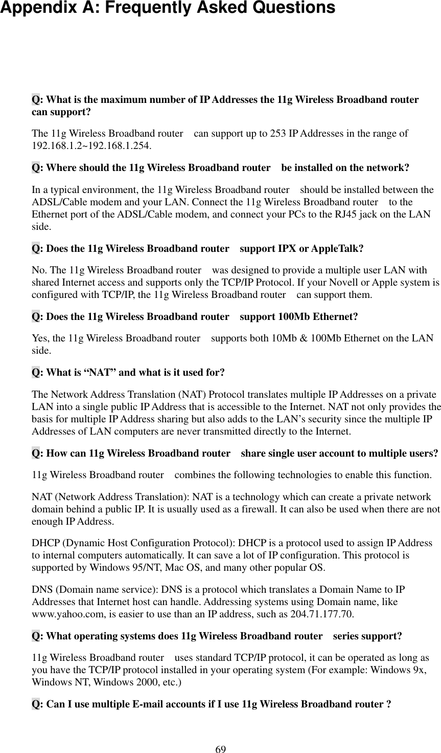   69 Appendix A: Frequently Asked Questions  Q: What is the maximum number of IP Addresses the 11g Wireless Broadband router   can support? The 11g Wireless Broadband router    can support up to 253 IP Addresses in the range of 192.168.1.2~192.168.1.254. Q: Where should the 11g Wireless Broadband router    be installed on the network? In a typical environment, the 11g Wireless Broadband router    should be installed between the ADSL/Cable modem and your LAN. Connect the 11g Wireless Broadband router    to the Ethernet port of the ADSL/Cable modem, and connect your PCs to the RJ45 jack on the LAN side. Q: Does the 11g Wireless Broadband router    support IPX or AppleTalk? No. The 11g Wireless Broadband router    was designed to provide a multiple user LAN with shared Internet access and supports only the TCP/IP Protocol. If your Novell or Apple system is configured with TCP/IP, the 11g Wireless Broadband router    can support them. Q: Does the 11g Wireless Broadband router  support 100Mb Ethernet? Yes, the 11g Wireless Broadband router    supports both 10Mb &amp; 100Mb Ethernet on the LAN side. Q: What is “NAT” and what is it used for? The Network Address Translation (NAT) Protocol translates multiple IP Addresses on a private LAN into a single public IP Address that is accessible to the Internet. NAT not only provides the basis for multiple IP Address sharing but also adds to the LAN’s security since the multiple IP Addresses of LAN computers are never transmitted directly to the Internet. Q: How can 11g Wireless Broadband router    share single user account to multiple users? 11g Wireless Broadband router    combines the following technologies to enable this function.   NAT (Network Address Translation): NAT is a technology which can create a private network domain behind a public IP. It is usually used as a firewall. It can also be used when there are not enough IP Address. DHCP (Dynamic Host Configuration Protocol): DHCP is a protocol used to assign IP Address to internal computers automatically. It can save a lot of IP configuration. This protocol is supported by Windows 95/NT, Mac OS, and many other popular OS. DNS (Domain name service): DNS is a protocol which translates a Domain Name to IP Addresses that Internet host can handle. Addressing systems using Domain name, like www.yahoo.com, is easier to use than an IP address, such as 204.71.177.70. Q: What operating systems does 11g Wireless Broadband router    series support? 11g Wireless Broadband router    uses standard TCP/IP protocol, it can be operated as long as you have the TCP/IP protocol installed in your operating system (For example: Windows 9x, Windows NT, Windows 2000, etc.) Q: Can I use multiple E-mail accounts if I use 11g Wireless Broadband router ? 