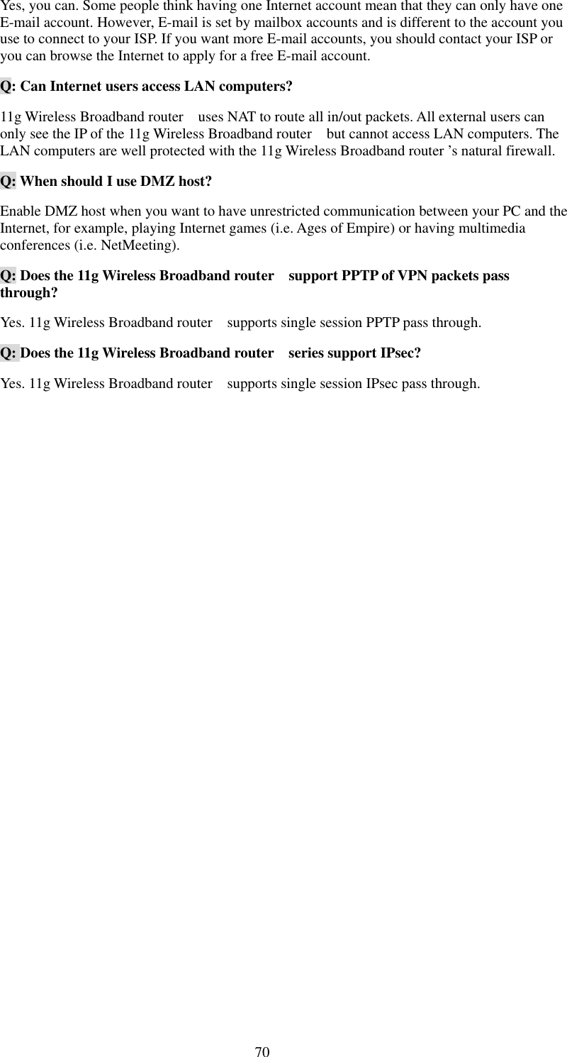   70 Yes, you can. Some people think having one Internet account mean that they can only have one E-mail account. However, E-mail is set by mailbox accounts and is different to the account you use to connect to your ISP. If you want more E-mail accounts, you should contact your ISP or you can browse the Internet to apply for a free E-mail account. Q: Can Internet users access LAN computers? 11g Wireless Broadband router    uses NAT to route all in/out packets. All external users can only see the IP of the 11g Wireless Broadband router    but cannot access LAN computers. The LAN computers are well protected with the 11g Wireless Broadband router ’s natural firewall. Q: When should I use DMZ host? Enable DMZ host when you want to have unrestricted communication between your PC and the Internet, for example, playing Internet games (i.e. Ages of Empire) or having multimedia conferences (i.e. NetMeeting). Q: Does the 11g Wireless Broadband router    support PPTP of VPN packets pass through? Yes. 11g Wireless Broadband router    supports single session PPTP pass through. Q: Does the 11g Wireless Broadband router    series support IPsec? Yes. 11g Wireless Broadband router    supports single session IPsec pass through. 