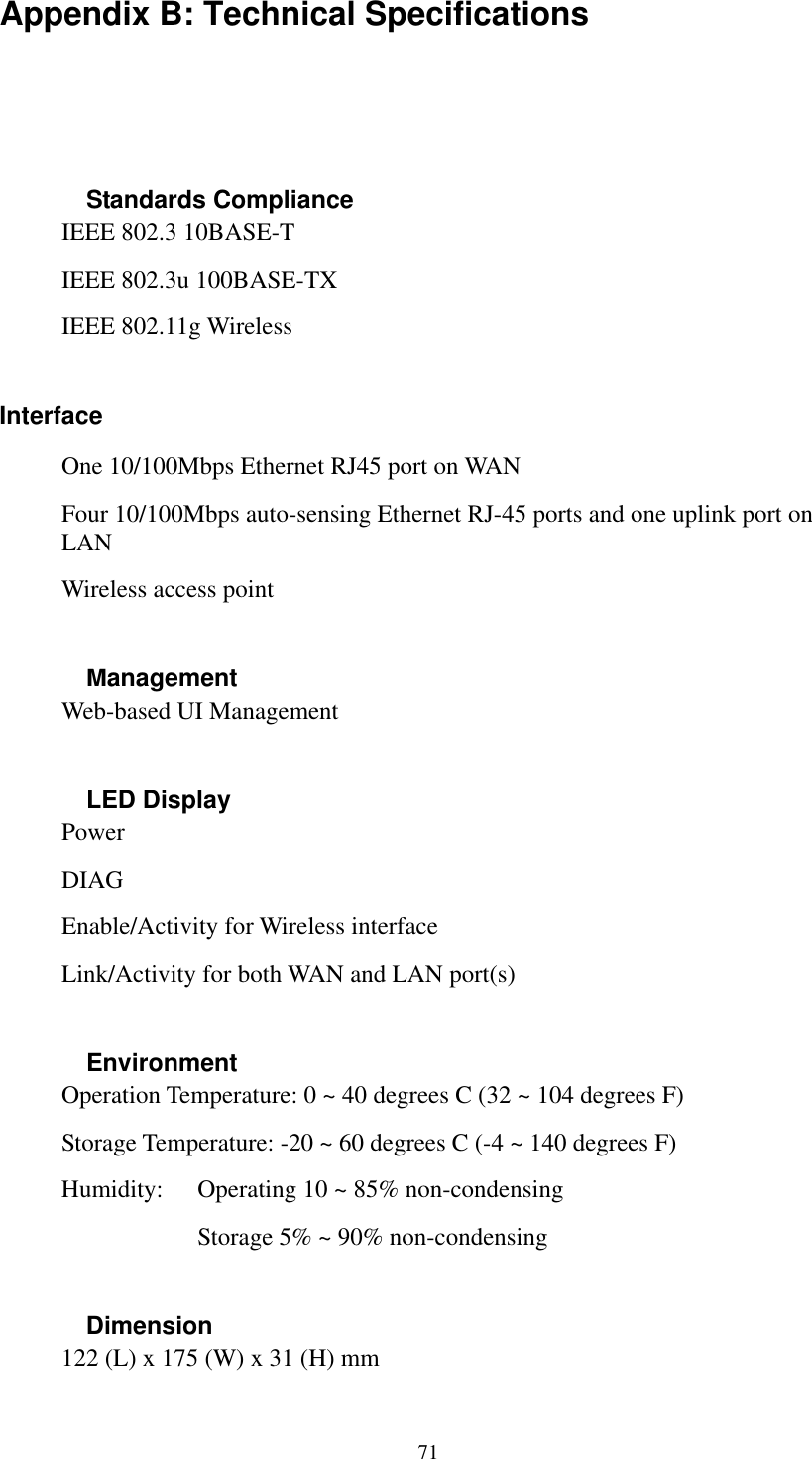   71 Appendix B: Technical Specifications  Standards Compliance IEEE 802.3 10BASE-T IEEE 802.3u 100BASE-TX IEEE 802.11g Wireless  Interface One 10/100Mbps Ethernet RJ45 port on WAN    Four 10/100Mbps auto-sensing Ethernet RJ-45 ports and one uplink port on LAN Wireless access point  Management Web-based UI Management  LED Display Power  DIAG Enable/Activity for Wireless interface Link/Activity for both WAN and LAN port(s)  Environment Operation Temperature: 0 ~ 40 degrees C (32 ~ 104 degrees F) Storage Temperature: -20 ~ 60 degrees C (-4 ~ 140 degrees F)   Humidity:  Operating 10 ~ 85% non-condensing       Storage 5% ~ 90% non-condensing  Dimension 122 (L) x 175 (W) x 31 (H) mm 