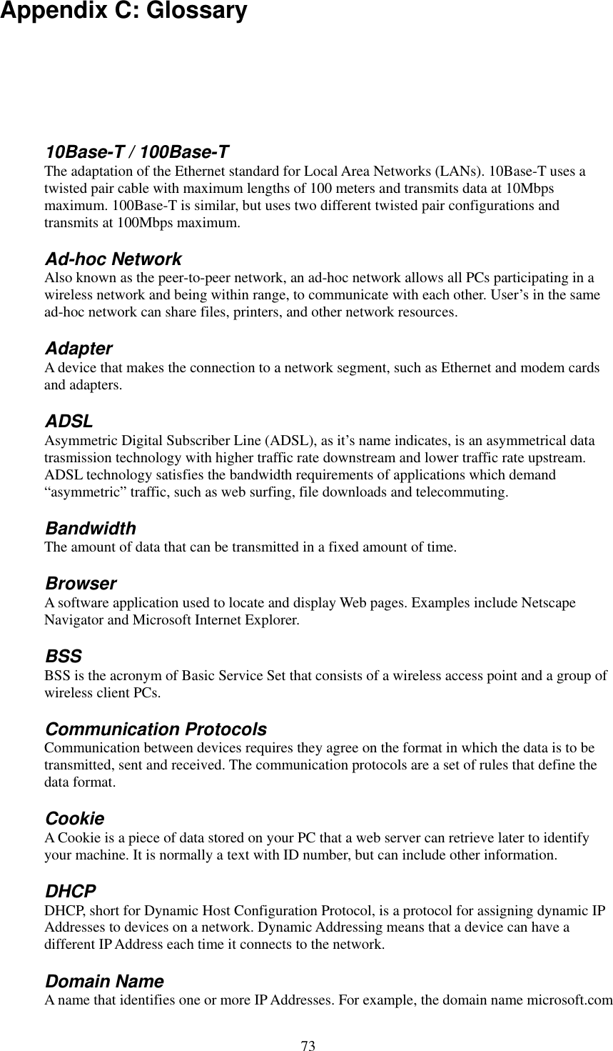   73 Appendix C: Glossary  10Base-T / 100Base-T The adaptation of the Ethernet standard for Local Area Networks (LANs). 10Base-T uses a twisted pair cable with maximum lengths of 100 meters and transmits data at 10Mbps maximum. 100Base-T is similar, but uses two different twisted pair configurations and transmits at 100Mbps maximum. Ad-hoc Network Also known as the peer-to-peer network, an ad-hoc network allows all PCs participating in a wireless network and being within range, to communicate with each other. User’s in the same ad-hoc network can share files, printers, and other network resources. Adapter A device that makes the connection to a network segment, such as Ethernet and modem cards and adapters. ADSL Asymmetric Digital Subscriber Line (ADSL), as it’s name indicates, is an asymmetrical data trasmission technology with higher traffic rate downstream and lower traffic rate upstream. ADSL technology satisfies the bandwidth requirements of applications which demand “asymmetric” traffic, such as web surfing, file downloads and telecommuting. Bandwidth The amount of data that can be transmitted in a fixed amount of time. Browser A software application used to locate and display Web pages. Examples include Netscape Navigator and Microsoft Internet Explorer. BSS BSS is the acronym of Basic Service Set that consists of a wireless access point and a group of wireless client PCs.   Communication Protocols Communication between devices requires they agree on the format in which the data is to be transmitted, sent and received. The communication protocols are a set of rules that define the data format. Cookie A Cookie is a piece of data stored on your PC that a web server can retrieve later to identify your machine. It is normally a text with ID number, but can include other information. DHCP DHCP, short for Dynamic Host Configuration Protocol, is a protocol for assigning dynamic IP Addresses to devices on a network. Dynamic Addressing means that a device can have a different IP Address each time it connects to the network. Domain Name A name that identifies one or more IP Addresses. For example, the domain name microsoft.com 