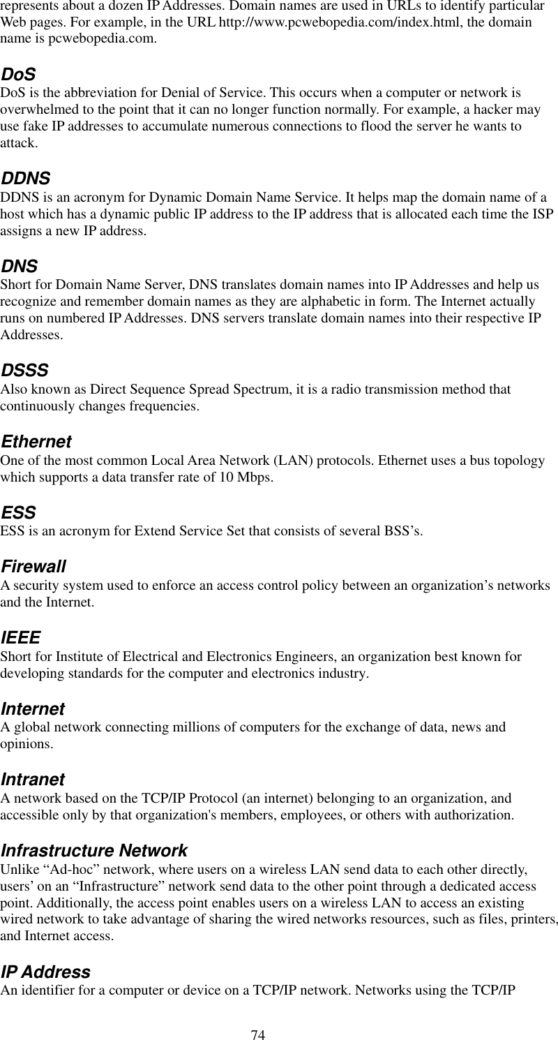   74 represents about a dozen IP Addresses. Domain names are used in URLs to identify particular Web pages. For example, in the URL http://www.pcwebopedia.com/index.html, the domain name is pcwebopedia.com. DoS DoS is the abbreviation for Denial of Service. This occurs when a computer or network is overwhelmed to the point that it can no longer function normally. For example, a hacker may use fake IP addresses to accumulate numerous connections to flood the server he wants to attack. DDNS DDNS is an acronym for Dynamic Domain Name Service. It helps map the domain name of a host which has a dynamic public IP address to the IP address that is allocated each time the ISP assigns a new IP address. DNS Short for Domain Name Server, DNS translates domain names into IP Addresses and help us recognize and remember domain names as they are alphabetic in form. The Internet actually runs on numbered IP Addresses. DNS servers translate domain names into their respective IP Addresses. DSSS Also known as Direct Sequence Spread Spectrum, it is a radio transmission method that continuously changes frequencies. Ethernet One of the most common Local Area Network (LAN) protocols. Ethernet uses a bus topology which supports a data transfer rate of 10 Mbps. ESS ESS is an acronym for Extend Service Set that consists of several BSS’s. Firewall A security system used to enforce an access control policy between an organization’s networks and the Internet. IEEE Short for Institute of Electrical and Electronics Engineers, an organization best known for developing standards for the computer and electronics industry. Internet A global network connecting millions of computers for the exchange of data, news and opinions. Intranet A network based on the TCP/IP Protocol (an internet) belonging to an organization, and accessible only by that organization&apos;s members, employees, or others with authorization. Infrastructure Network Unlike “Ad-hoc” network, where users on a wireless LAN send data to each other directly, users’ on an “Infrastructure” network send data to the other point through a dedicated access point. Additionally, the access point enables users on a wireless LAN to access an existing wired network to take advantage of sharing the wired networks resources, such as files, printers, and Internet access. IP Address An identifier for a computer or device on a TCP/IP network. Networks using the TCP/IP 