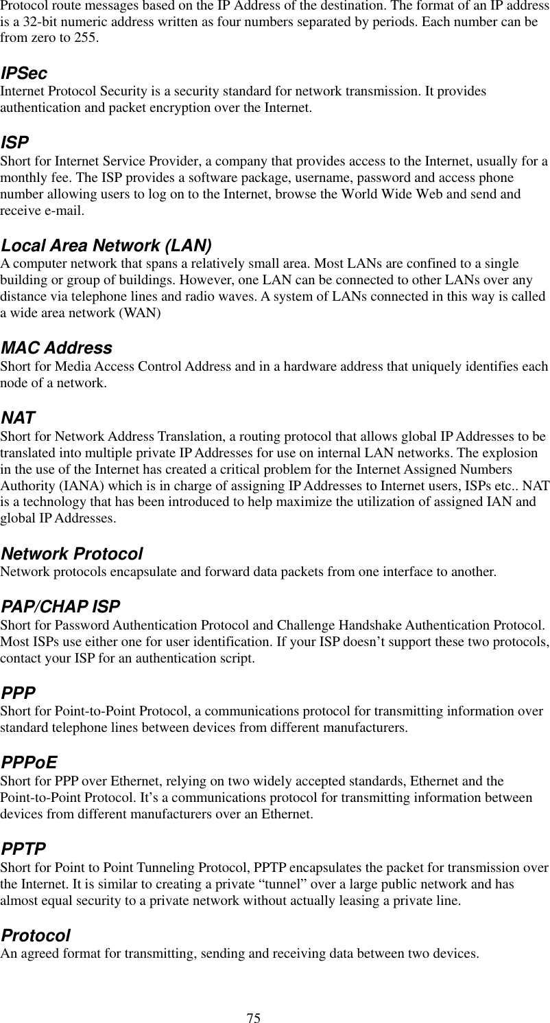   75 Protocol route messages based on the IP Address of the destination. The format of an IP address is a 32-bit numeric address written as four numbers separated by periods. Each number can be from zero to 255. IPSec Internet Protocol Security is a security standard for network transmission. It provides authentication and packet encryption over the Internet. ISP Short for Internet Service Provider, a company that provides access to the Internet, usually for a monthly fee. The ISP provides a software package, username, password and access phone number allowing users to log on to the Internet, browse the World Wide Web and send and receive e-mail. Local Area Network (LAN) A computer network that spans a relatively small area. Most LANs are confined to a single building or group of buildings. However, one LAN can be connected to other LANs over any distance via telephone lines and radio waves. A system of LANs connected in this way is called a wide area network (WAN) MAC Address Short for Media Access Control Address and in a hardware address that uniquely identifies each node of a network. NAT Short for Network Address Translation, a routing protocol that allows global IP Addresses to be translated into multiple private IP Addresses for use on internal LAN networks. The explosion in the use of the Internet has created a critical problem for the Internet Assigned Numbers Authority (IANA) which is in charge of assigning IP Addresses to Internet users, ISPs etc.. NAT is a technology that has been introduced to help maximize the utilization of assigned IAN and global IP Addresses. Network Protocol Network protocols encapsulate and forward data packets from one interface to another. PAP/CHAP ISP Short for Password Authentication Protocol and Challenge Handshake Authentication Protocol. Most ISPs use either one for user identification. If your ISP doesn’t support these two protocols, contact your ISP for an authentication script.   PPP Short for Point-to-Point Protocol, a communications protocol for transmitting information over standard telephone lines between devices from different manufacturers. PPPoE Short for PPP over Ethernet, relying on two widely accepted standards, Ethernet and the Point-to-Point Protocol. It’s a communications protocol for transmitting information between devices from different manufacturers over an Ethernet. PPTP Short for Point to Point Tunneling Protocol, PPTP encapsulates the packet for transmission over the Internet. It is similar to creating a private “tunnel” over a large public network and has almost equal security to a private network without actually leasing a private line.   Protocol An agreed format for transmitting, sending and receiving data between two devices. 