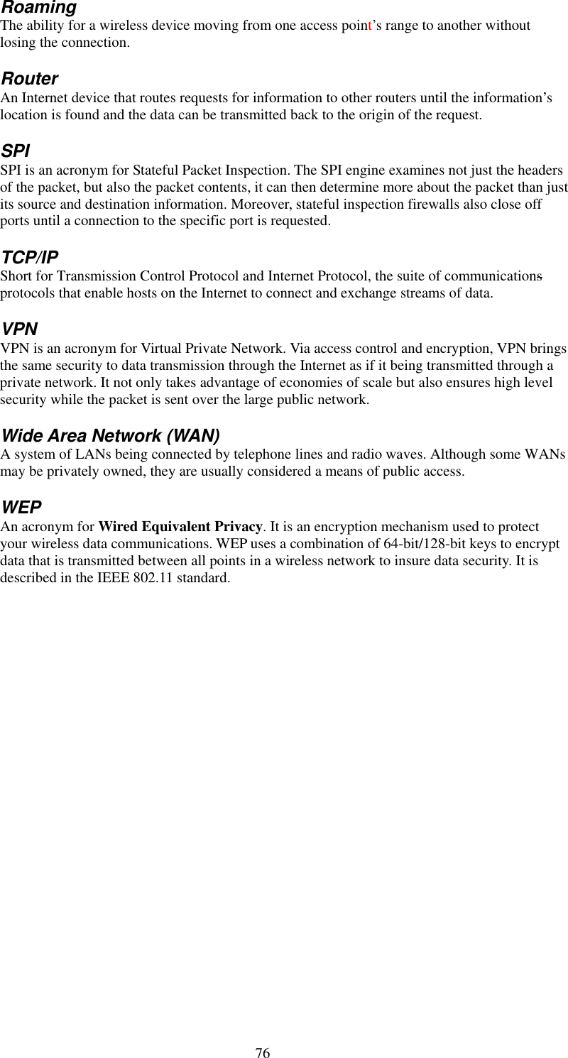   76 Roaming The ability for a wireless device moving from one access point’s range to another without losing the connection. Router An Internet device that routes requests for information to other routers until the information’s location is found and the data can be transmitted back to the origin of the request. SPI SPI is an acronym for Stateful Packet Inspection. The SPI engine examines not just the headers of the packet, but also the packet contents, it can then determine more about the packet than just its source and destination information. Moreover, stateful inspection firewalls also close off ports until a connection to the specific port is requested. TCP/IP Short for Transmission Control Protocol and Internet Protocol, the suite of communications protocols that enable hosts on the Internet to connect and exchange streams of data. VPN VPN is an acronym for Virtual Private Network. Via access control and encryption, VPN brings the same security to data transmission through the Internet as if it being transmitted through a private network. It not only takes advantage of economies of scale but also ensures high level security while the packet is sent over the large public network. Wide Area Network (WAN) A system of LANs being connected by telephone lines and radio waves. Although some WANs may be privately owned, they are usually considered a means of public access. WEP An acronym for Wired Equivalent Privacy. It is an encryption mechanism used to protect your wireless data communications. WEP uses a combination of 64-bit/128-bit keys to encrypt data that is transmitted between all points in a wireless network to insure data security. It is described in the IEEE 802.11 standard.   