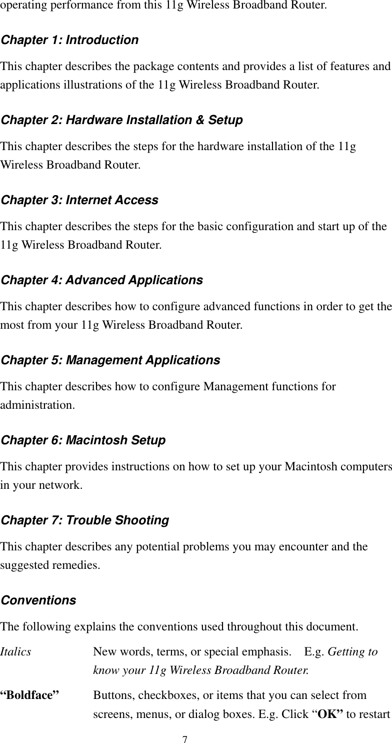   7 operating performance from this 11g Wireless Broadband Router. Chapter 1: Introduction This chapter describes the package contents and provides a list of features and applications illustrations of the 11g Wireless Broadband Router. Chapter 2: Hardware Installation &amp; Setup This chapter describes the steps for the hardware installation of the 11g Wireless Broadband Router. Chapter 3: Internet Access This chapter describes the steps for the basic configuration and start up of the 11g Wireless Broadband Router. Chapter 4: Advanced Applications This chapter describes how to configure advanced functions in order to get the most from your 11g Wireless Broadband Router. Chapter 5: Management Applications This chapter describes how to configure Management functions for administration. Chapter 6: Macintosh Setup This chapter provides instructions on how to set up your Macintosh computers in your network. Chapter 7: Trouble Shooting This chapter describes any potential problems you may encounter and the suggested remedies. Conventions The following explains the conventions used throughout this document. Italics  New words, terms, or special emphasis.    E.g. Getting to know your 11g Wireless Broadband Router. “Boldface”   Buttons, checkboxes, or items that you can select from screens, menus, or dialog boxes. E.g. Click “OK” to restart 