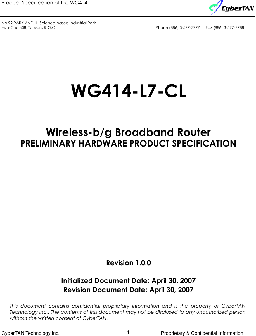 Product Specification of the WG414    No.99 PARK AVE. III, Science-based Industrial Park, Hsin-Chu 308, Taiwan, R.O.C.  Phone (886) 3-577-7777      Fax (886) 3-577-7788              CyberTAN Technology inc.      Proprietary &amp; Confidential Information  1     WG414-L7-CL  Wireless-b/g Broadband Router PRELIMINARY HARDWARE PRODUCT SPECIFICATION         Revision 1.0.0  Initialized Document Date: April 30, 2007 Revision Document Date: April 30, 2007  This  document  contains  confidential  proprietary  information  and  is  the  property  of  CyberTAN Technology Inc.. The contents of this document may not be disclosed to any unauthorized person without the written consent of CyberTAN. 