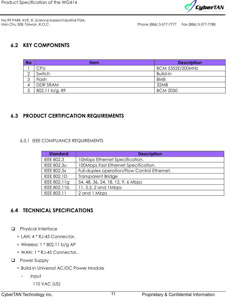 Product Specification of the WG414    No.99 PARK AVE. III, Science-based Industrial Park, Hsin-Chu 308, Taiwan, R.O.C.  Phone (886) 3-577-7777      Fax (886) 3-577-7788              CyberTAN Technology inc.      Proprietary &amp; Confidential Information  11 6.2 KEY COMPONENTS No Item  Description 1  CPU  BCM 5352E/200MHz 2  Switch  Build-in 3  Flash  8MB 4  DDR SRAM  32MB 5  802.11 b/g, RF  BCM 2050  6.3 PRODUCT CERTIFICATION REQUIREMENTS 6.3.1 IEEE COMPLIANCE REQUIREMENTS Standard  Description IEEE 802.3  10Mbps Ethernet Specification. IEEE 802.3u  100Mbps Fast Ethernet Specification. IEEE 802.3x  Full-duplex operation/Flow Control Ethernet. IEEE 802.1D  Transparent Bridge IEEE 802.11g  54, 48, 36, 24, 18, 12, 9, 6 Mbps   IEEE 802.11b  11, 5.5, 2 and 1Mbps IEEE 802.11  2 and 1 Mbps 6.4 TECHNICAL SPECIFICATIONS  Physical Interface  LAN: 4 * RJ-45 Connector.  Wireless: 1 * 802.11 b/g AP  WAN: 1 * RJ-45 Connector..  Power Supply  Build-in Universal AC/DC Power Module –  Input   110 VAC (US) 