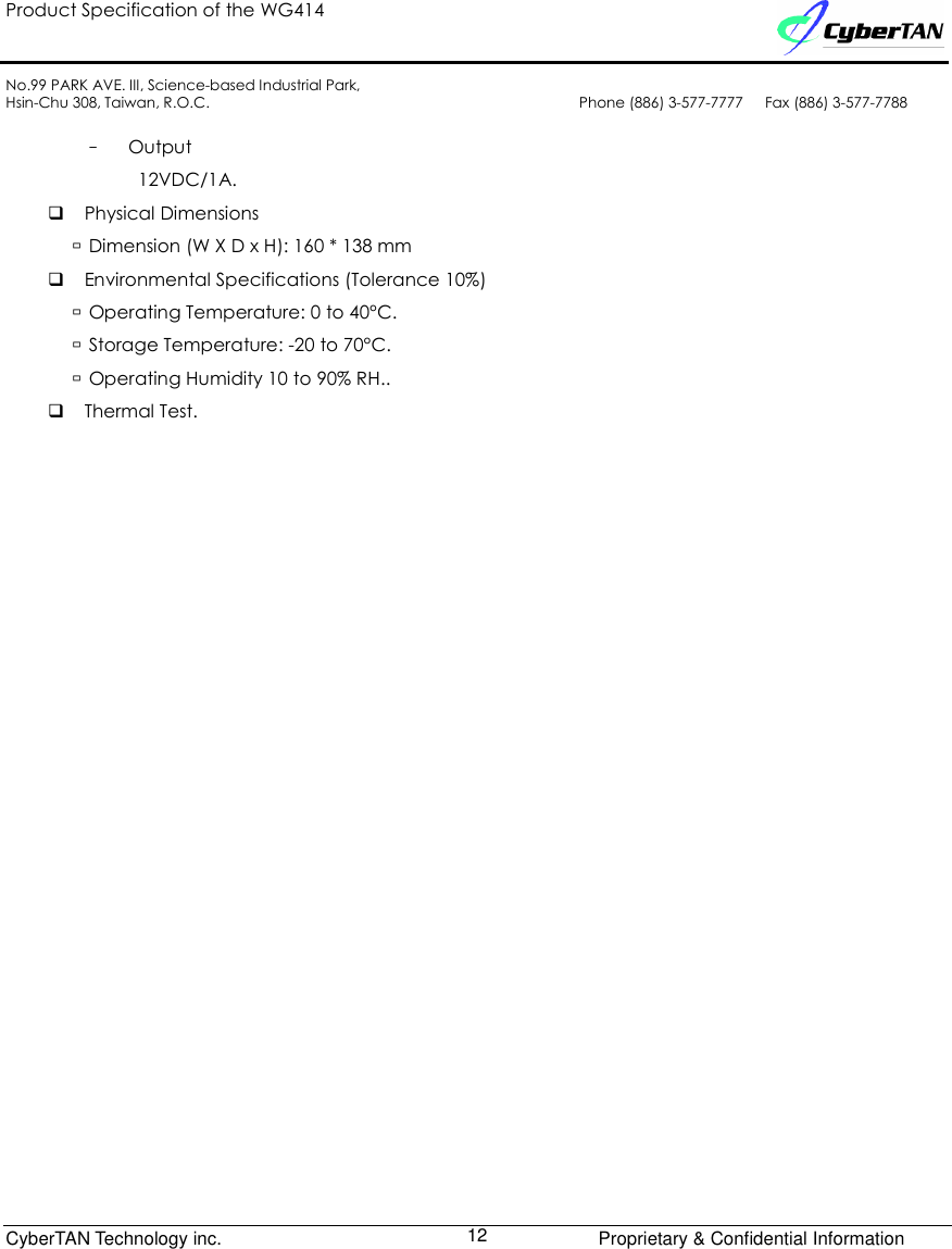 Product Specification of the WG414    No.99 PARK AVE. III, Science-based Industrial Park, Hsin-Chu 308, Taiwan, R.O.C.  Phone (886) 3-577-7777      Fax (886) 3-577-7788              CyberTAN Technology inc.      Proprietary &amp; Confidential Information  12  –  Output 12VDC/1A.  Physical Dimensions  Dimension (W X D x H): 160 * 138 mm  Environmental Specifications (Tolerance 10%)  Operating Temperature: 0 to 40°C.  Storage Temperature: -20 to 70°C.  Operating Humidity 10 to 90% RH..  Thermal Test.                        