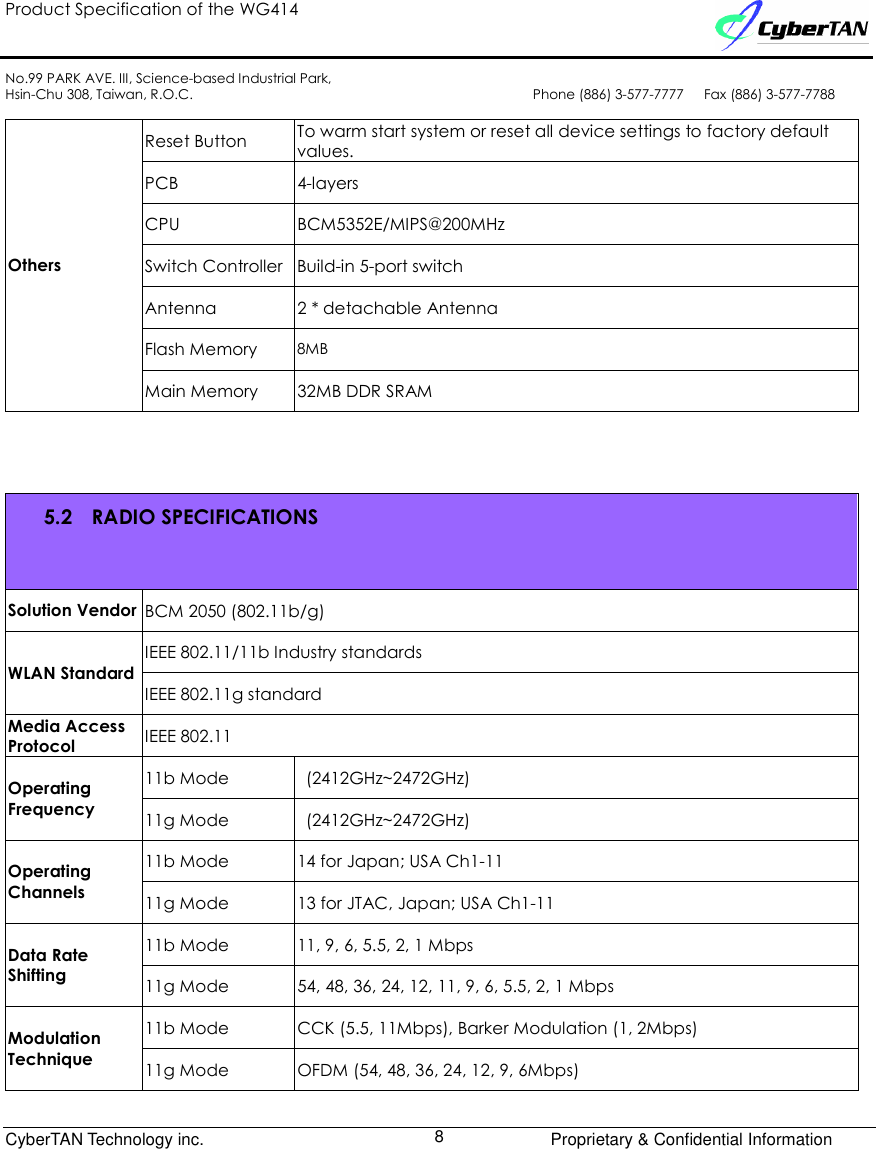 Product Specification of the WG414    No.99 PARK AVE. III, Science-based Industrial Park, Hsin-Chu 308, Taiwan, R.O.C.  Phone (886) 3-577-7777      Fax (886) 3-577-7788              CyberTAN Technology inc.      Proprietary &amp; Confidential Information  8  Reset Button  To warm start system or reset all device settings to factory default values. PCB  4-layers CPU  BCM5352E/MIPS@200MHz Switch Controller Build-in 5-port switch Antenna  2 * detachable Antenna Flash Memory 8MB Others Main Memory  32MB DDR SRAM   5.2 RADIO SPECIFICATIONS Solution Vendor BCM 2050 (802.11b/g) IEEE 802.11/11b Industry standards WLAN Standard IEEE 802.11g standard Media Access Protocol  IEEE 802.11 11b Mode    (2412GHz~2472GHz) Operating Frequency  11g Mode  (2412GHz~2472GHz) 11b Mode  14 for Japan; USA Ch1-11 Operating Channels  11g Mode  13 for JTAC, Japan; USA Ch1-11 11b Mode  11, 9, 6, 5.5, 2, 1 Mbps Data Rate Shifting  11g Mode  54, 48, 36, 24, 12, 11, 9, 6, 5.5, 2, 1 Mbps 11b Mode  CCK (5.5, 11Mbps), Barker Modulation (1, 2Mbps) Modulation Technique  11g Mode  OFDM (54, 48, 36, 24, 12, 9, 6Mbps) 