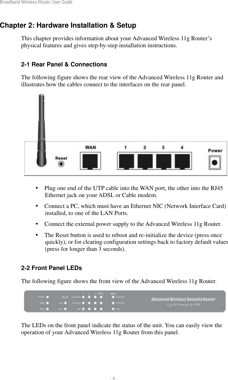 Broadband Wireless Router User Guide  - 6 - Chapter 2: Hardware Installation &amp; Setup This chapter provides information about your Advanced Wireless 11g Router’s physical features and gives step-by-step installation instructions.  2-1 Rear Panel &amp; Connections The following figure shows the rear view of the Advanced Wireless 11g Router and illustrates how the cables connect to the interfaces on the rear panel.      Plug one end of the UTP cable into the WAN port, the other into the RJ45 Ethernet jack on your ADSL or Cable modem.  Connect a PC, which must have an Ethernet NIC (Network Interface Card) installed, to one of the LAN Ports.  Connect the external power supply to the Advanced Wireless 11g Router.  The Reset button is used to reboot and re-initialize the device (press once quickly), or for clearing configuration settings back to factory default values (press for longer than 3 seconds).  2-2 Front Panel LEDs The following figure shows the front view of the Advanced Wireless 11g Router.   The LEDs on the front panel indicate the status of the unit. You can easily view the operation of your Advanced Wireless 11g Router from this panel.   