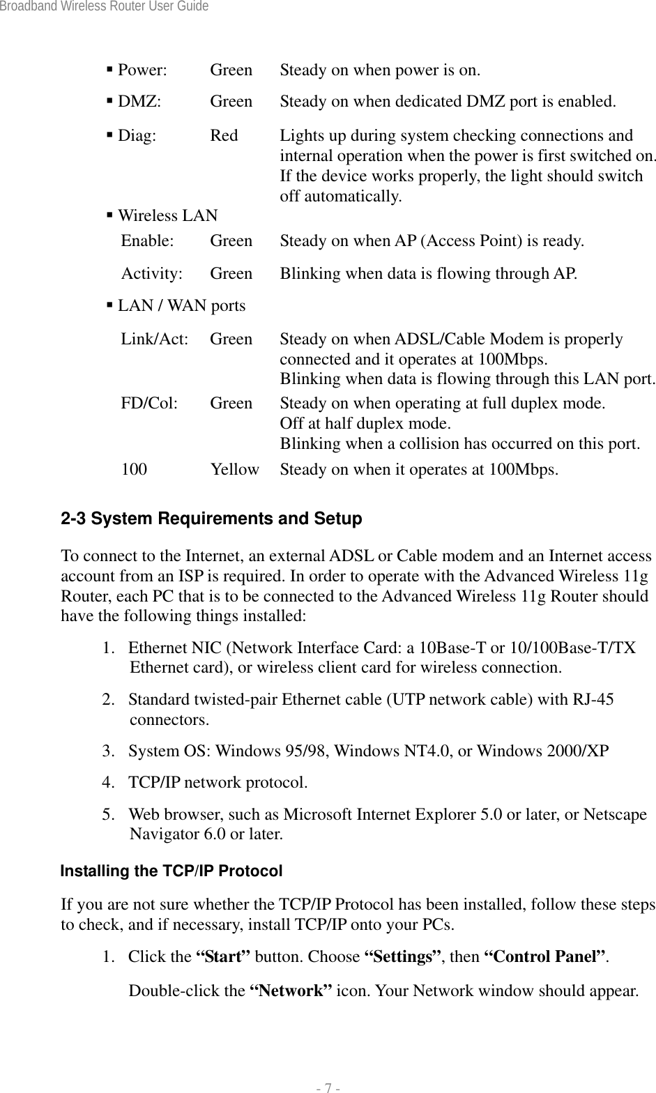 Broadband Wireless Router User Guide  - 7 -  Power:  Green  Steady on when power is on.  DMZ:  Green  Steady on when dedicated DMZ port is enabled.  Diag:  Red  Lights up during system checking connections and internal operation when the power is first switched on. If the device works properly, the light should switch off automatically.  Wireless LAN   Enable:  Green  Steady on when AP (Access Point) is ready. Activity:  Green  Blinking when data is flowing through AP.  LAN / WAN ports   Link/Act:  Green  Steady on when ADSL/Cable Modem is properly connected and it operates at 100Mbps.     Blinking when data is flowing through this LAN port.FD/Col:  Green  Steady on when operating at full duplex mode. Off at half duplex mode.     Blinking when a collision has occurred on this port. 100  Yellow  Steady on when it operates at 100Mbps.  2-3 System Requirements and Setup To connect to the Internet, an external ADSL or Cable modem and an Internet access account from an ISP is required. In order to operate with the Advanced Wireless 11g Router, each PC that is to be connected to the Advanced Wireless 11g Router should have the following things installed: 1.  Ethernet NIC (Network Interface Card: a 10Base-T or 10/100Base-T/TX Ethernet card), or wireless client card for wireless connection. 2.  Standard twisted-pair Ethernet cable (UTP network cable) with RJ-45 connectors. 3.  System OS: Windows 95/98, Windows NT4.0, or Windows 2000/XP 4.  TCP/IP network protocol. 5.  Web browser, such as Microsoft Internet Explorer 5.0 or later, or Netscape Navigator 6.0 or later. Installing the TCP/IP Protocol If you are not sure whether the TCP/IP Protocol has been installed, follow these steps to check, and if necessary, install TCP/IP onto your PCs. 1. Click the “Start” button. Choose “Settings”, then “Control Panel”. Double-click the “Network” icon. Your Network window should appear.  