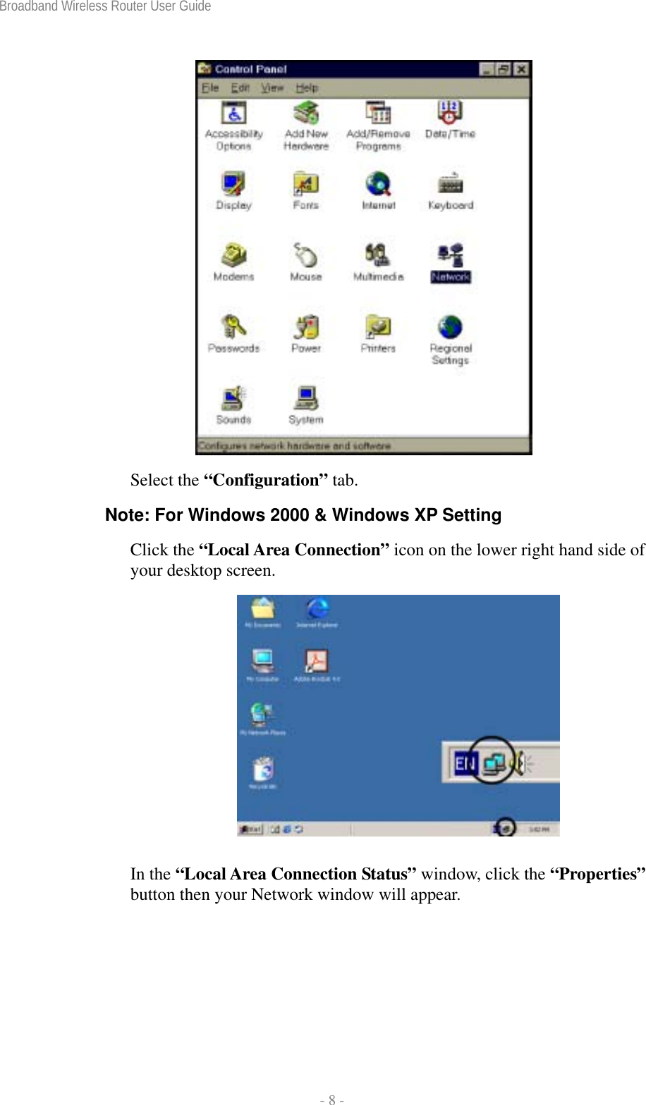 Broadband Wireless Router User Guide  - 8 -   Select the “Configuration” tab. Note: For Windows 2000 &amp; Windows XP Setting Click the “Local Area Connection” icon on the lower right hand side of your desktop screen.   In the “Local Area Connection Status” window, click the “Properties” button then your Network window will appear. 