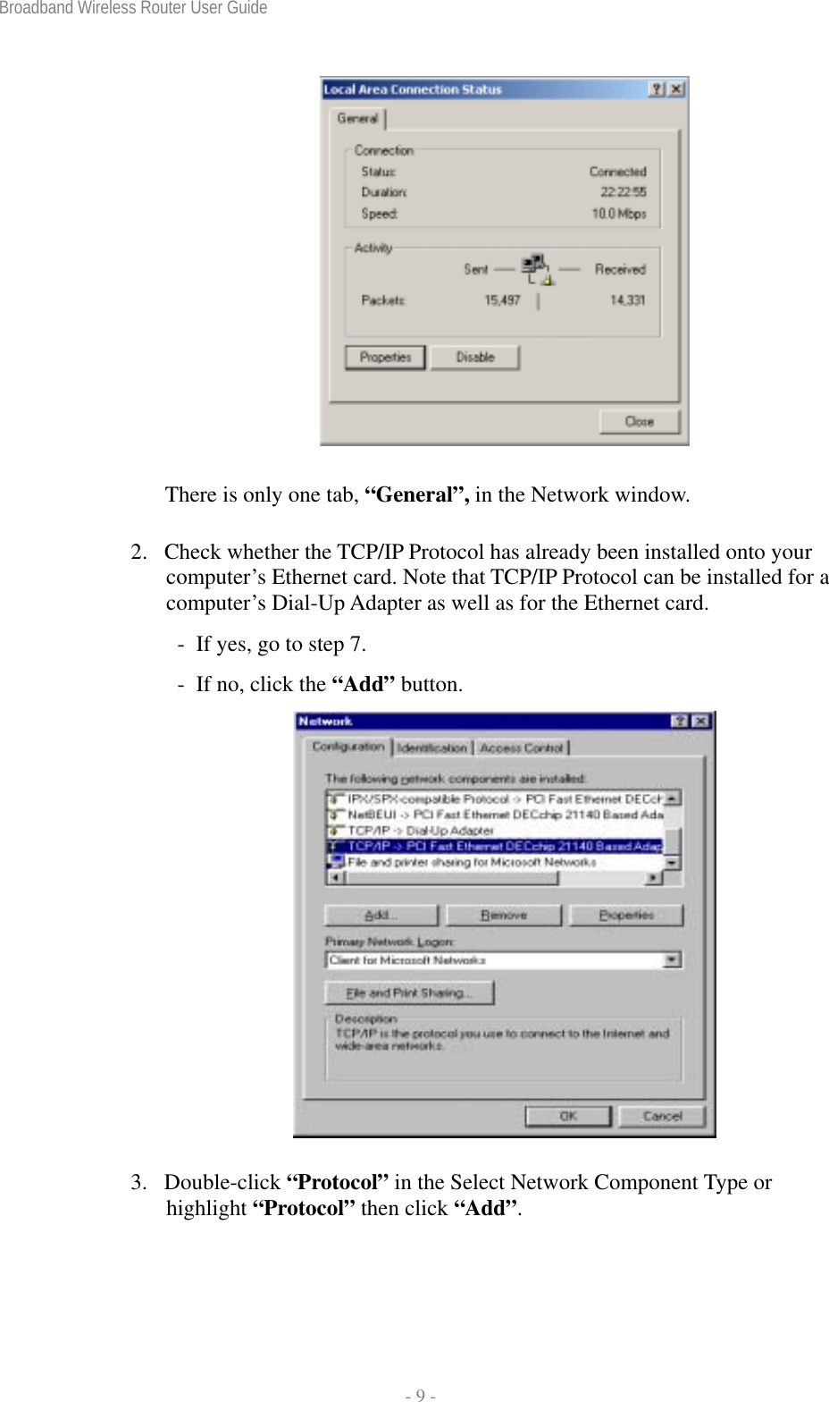 Broadband Wireless Router User Guide  - 9 -  There is only one tab, “General”, in the Network window. 2.  Check whether the TCP/IP Protocol has already been installed onto your computer’s Ethernet card. Note that TCP/IP Protocol can be installed for a computer’s Dial-Up Adapter as well as for the Ethernet card.   -  If yes, go to step 7.   -  If no, click the “Add” button.  3. Double-click “Protocol” in the Select Network Component Type or highlight “Protocol” then click “Add”. 