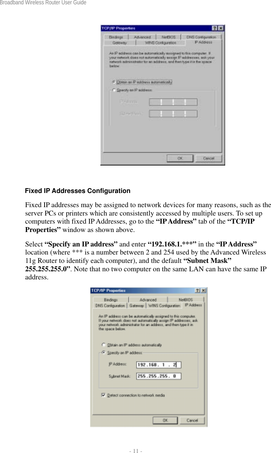 Broadband Wireless Router User Guide  - 11 -   Fixed IP Addresses Configuration Fixed IP addresses may be assigned to network devices for many reasons, such as the server PCs or printers which are consistently accessed by multiple users. To set up computers with fixed IP Addresses, go to the “IP Address” tab of the “TCP/IP Properties” window as shown above.  Select “Specify an IP address” and enter “192.168.1.***” in the “IP Address” location (where *** is a number between 2 and 254 used by the Advanced Wireless 11g Router to identify each computer), and the default “Subnet Mask” 255.255.255.0”. Note that no two computer on the same LAN can have the same IP address.  