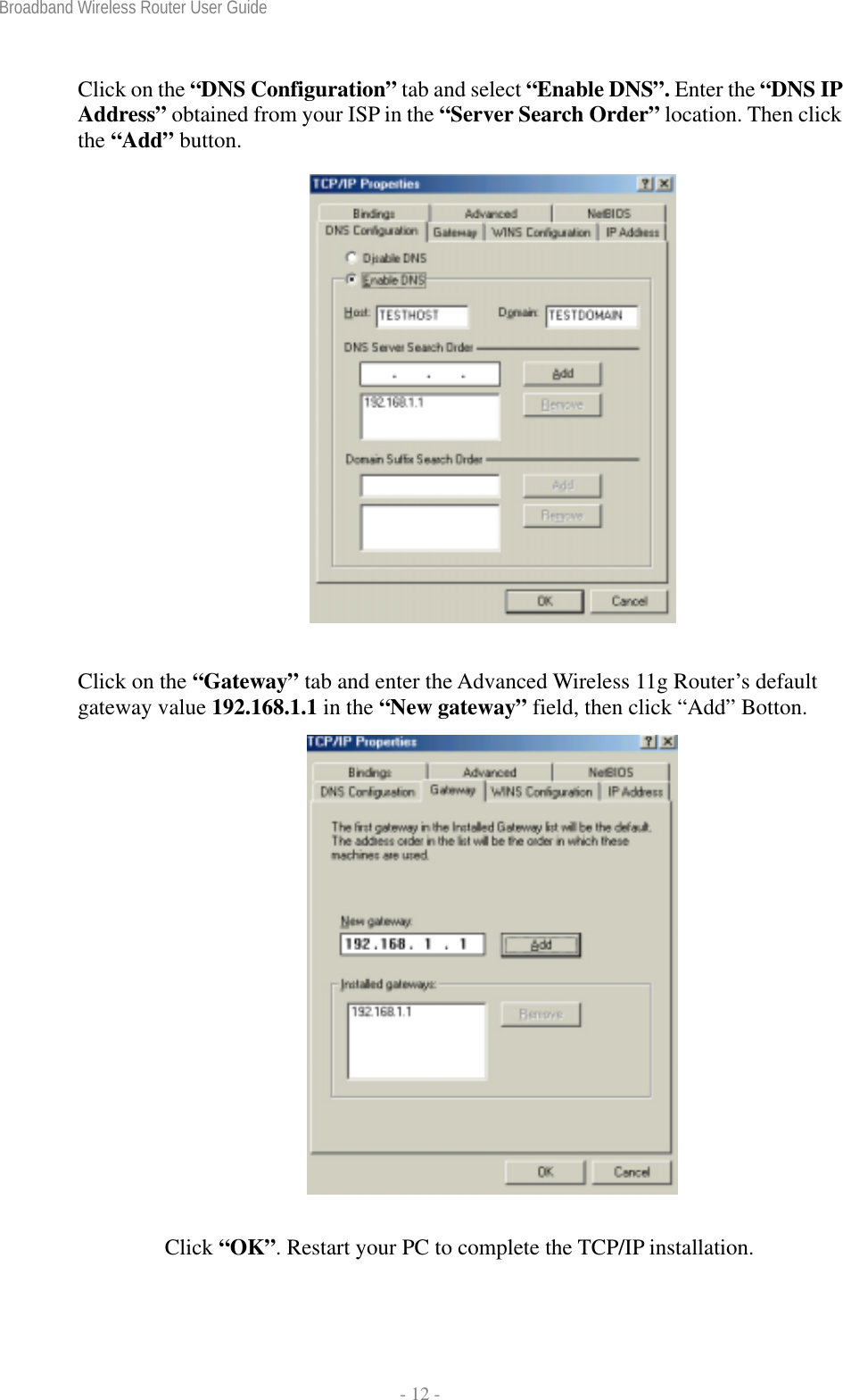 Broadband Wireless Router User Guide  - 12 - Click on the “DNS Configuration” tab and select “Enable DNS”. Enter the “DNS IP Address” obtained from your ISP in the “Server Search Order” location. Then click the “Add” button.   Click on the “Gateway” tab and enter the Advanced Wireless 11g Router’s default gateway value 192.168.1.1 in the “New gateway” field, then click “Add” Botton.  Click “OK”. Restart your PC to complete the TCP/IP installation. 