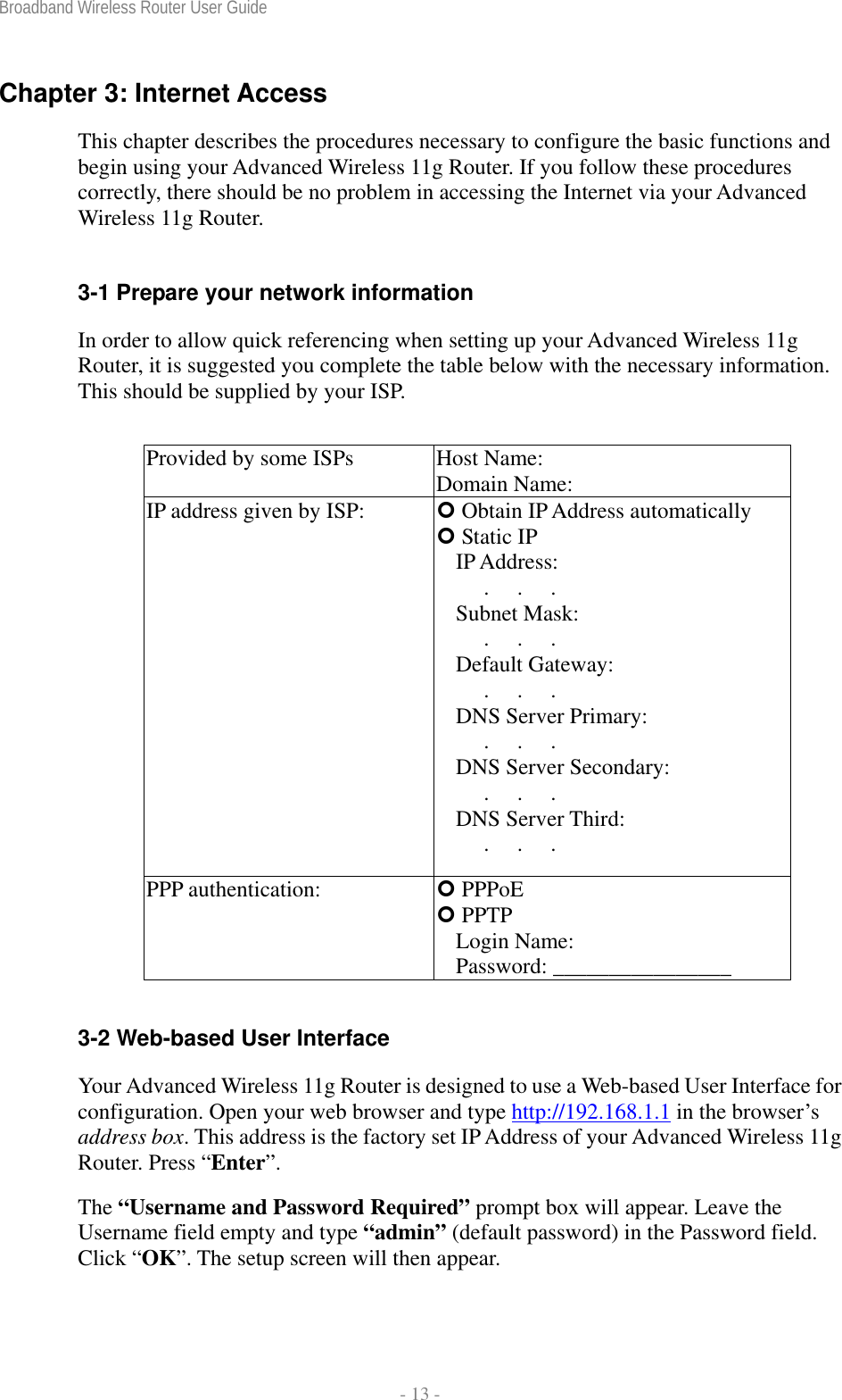 Broadband Wireless Router User Guide  - 13 - Chapter 3: Internet Access This chapter describes the procedures necessary to configure the basic functions and begin using your Advanced Wireless 11g Router. If you follow these procedures correctly, there should be no problem in accessing the Internet via your Advanced Wireless 11g Router.  3-1 Prepare your network information In order to allow quick referencing when setting up your Advanced Wireless 11g Router, it is suggested you complete the table below with the necessary information. This should be supplied by your ISP.  Provided by some ISPs  Host Name:                 Domain Name:                IP address given by ISP:   Obtain IP Address automatically  Static IP IP Address:      .     .     .      Subnet Mask:      .     .     .      Default Gateway:      .     .     .      DNS Server Primary:      .     .     .      DNS Server Secondary:      .     .     .      DNS Server Third:      .     .     .      PPP authentication:   PPPoE  PPTP Login Name:               Password: ________________  3-2 Web-based User Interface Your Advanced Wireless 11g Router is designed to use a Web-based User Interface for configuration. Open your web browser and type http://192.168.1.1 in the browser’s address box. This address is the factory set IP Address of your Advanced Wireless 11g Router. Press “Enter”. The “Username and Password Required” prompt box will appear. Leave the Username field empty and type “admin” (default password) in the Password field. Click “OK”. The setup screen will then appear. 