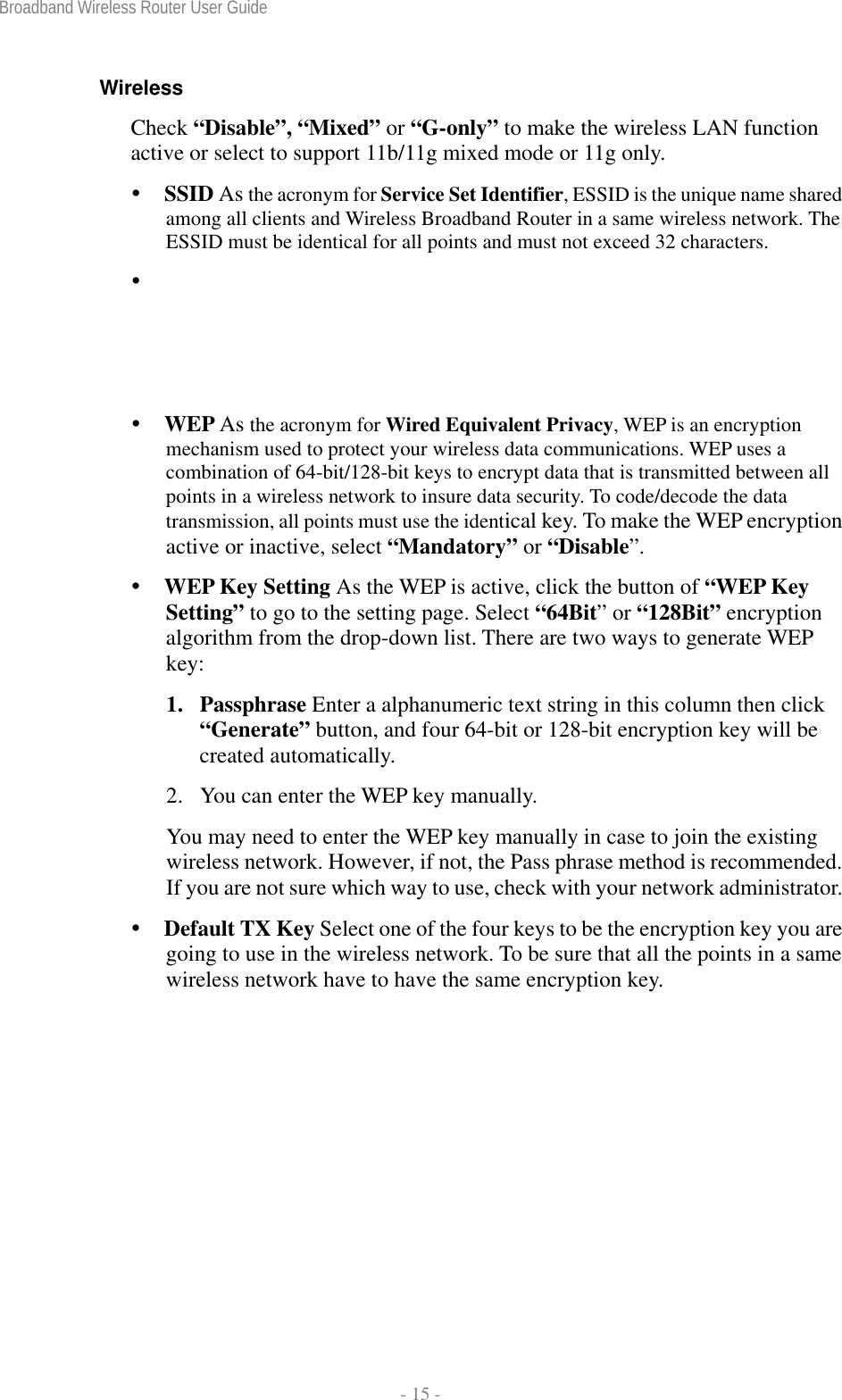 Broadband Wireless Router User Guide  - 15 - Wireless  Check “Disable”, “Mixed” or “G-only” to make the wireless LAN function active or select to support 11b/11g mixed mode or 11g only.   SSID As the acronym for Service Set Identifier, ESSID is the unique name shared among all clients and Wireless Broadband Router in a same wireless network. The ESSID must be identical for all points and must not exceed 32 characters.   WEP As the acronym for Wired Equivalent Privacy, WEP is an encryption mechanism used to protect your wireless data communications. WEP uses a combination of 64-bit/128-bit keys to encrypt data that is transmitted between all points in a wireless network to insure data security. To code/decode the data transmission, all points must use the identical key. To make the WEP encryption active or inactive, select “Mandatory” or “Disable”.   WEP Key Setting As the WEP is active, click the button of “WEP Key Setting” to go to the setting page. Select “64Bit” or “128Bit” encryption algorithm from the drop-down list. There are two ways to generate WEP key:  1. Passphrase Enter a alphanumeric text string in this column then click “Generate” button, and four 64-bit or 128-bit encryption key will be created automatically. 2.  You can enter the WEP key manually. You may need to enter the WEP key manually in case to join the existing wireless network. However, if not, the Pass phrase method is recommended. If you are not sure which way to use, check with your network administrator.  Default TX Key Select one of the four keys to be the encryption key you are going to use in the wireless network. To be sure that all the points in a same wireless network have to have the same encryption key. 