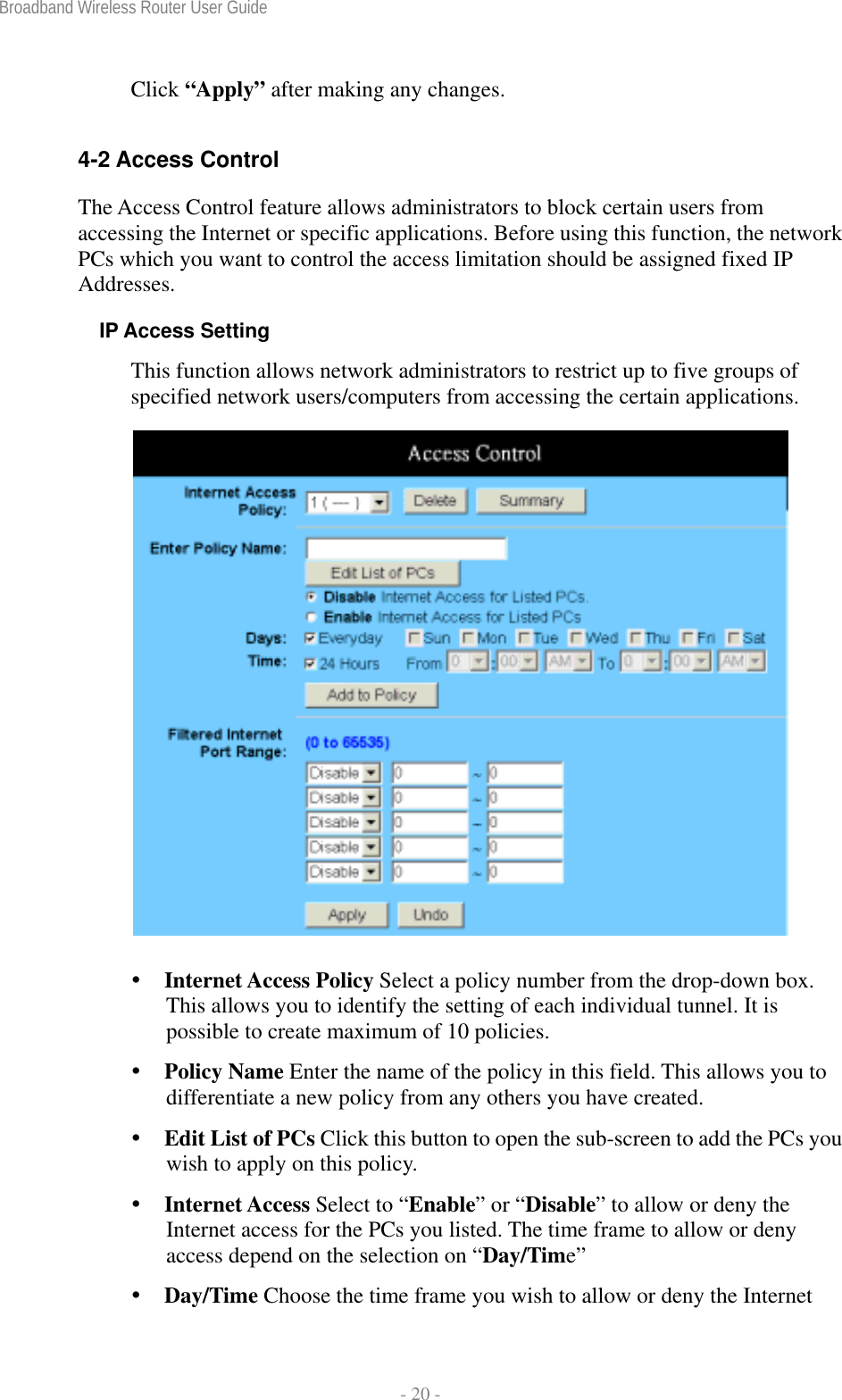 Broadband Wireless Router User Guide  - 20 - Click “Apply” after making any changes.  4-2 Access Control The Access Control feature allows administrators to block certain users from accessing the Internet or specific applications. Before using this function, the network PCs which you want to control the access limitation should be assigned fixed IP Addresses. IP Access Setting This function allows network administrators to restrict up to five groups of specified network users/computers from accessing the certain applications.    Internet Access Policy Select a policy number from the drop-down box. This allows you to identify the setting of each individual tunnel. It is possible to create maximum of 10 policies.  Policy Name Enter the name of the policy in this field. This allows you to differentiate a new policy from any others you have created.  Edit List of PCs Click this button to open the sub-screen to add the PCs you wish to apply on this policy.   Internet Access Select to “Enable” or “Disable” to allow or deny the Internet access for the PCs you listed. The time frame to allow or deny access depend on the selection on “Day/Time”  Day/Time Choose the time frame you wish to allow or deny the Internet 