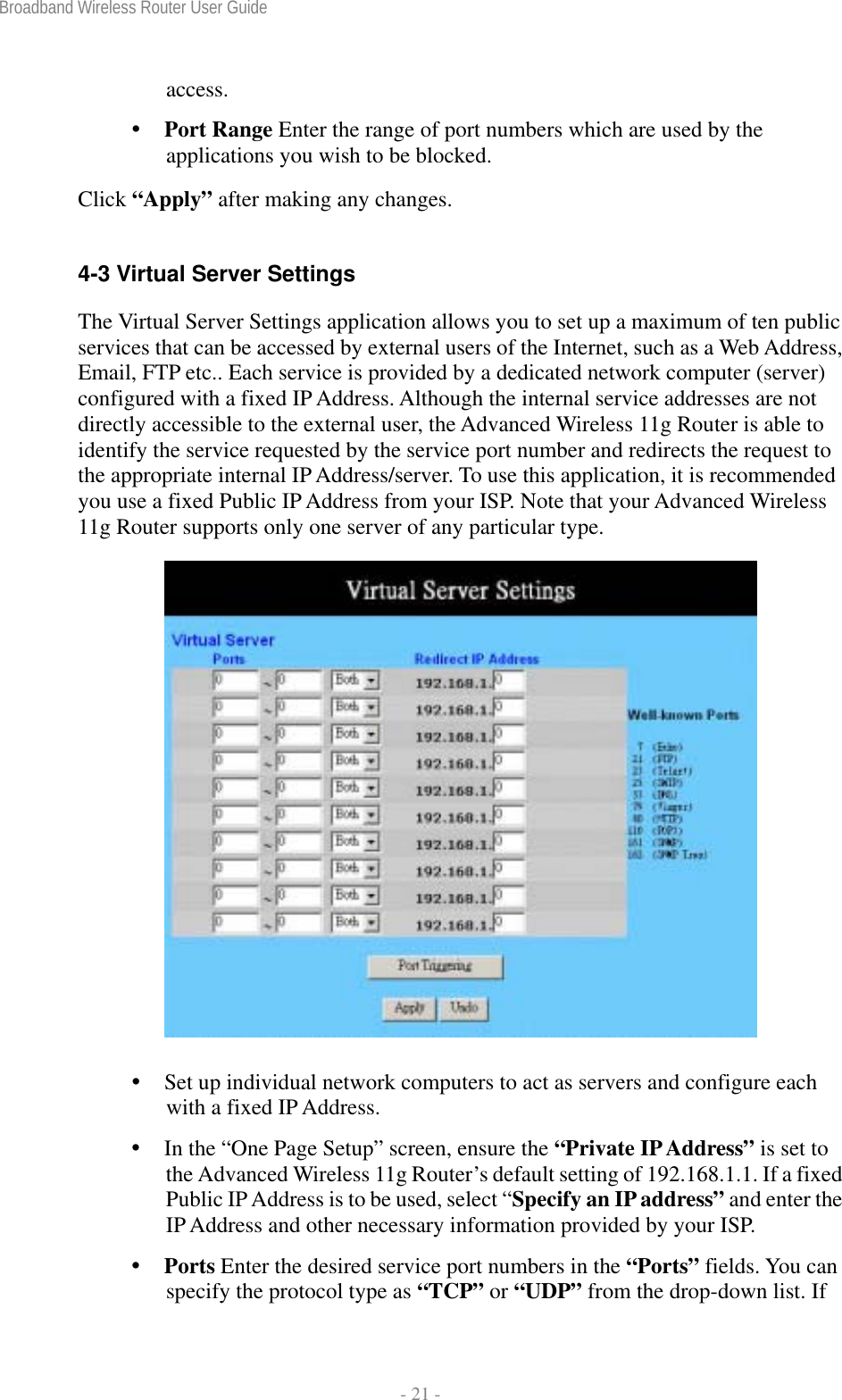 Broadband Wireless Router User Guide  - 21 - access.  Port Range Enter the range of port numbers which are used by the applications you wish to be blocked. Click “Apply” after making any changes.  4-3 Virtual Server Settings The Virtual Server Settings application allows you to set up a maximum of ten public services that can be accessed by external users of the Internet, such as a Web Address, Email, FTP etc.. Each service is provided by a dedicated network computer (server) configured with a fixed IP Address. Although the internal service addresses are not directly accessible to the external user, the Advanced Wireless 11g Router is able to identify the service requested by the service port number and redirects the request to the appropriate internal IP Address/server. To use this application, it is recommended you use a fixed Public IP Address from your ISP. Note that your Advanced Wireless 11g Router supports only one server of any particular type.    Set up individual network computers to act as servers and configure each with a fixed IP Address.  In the “One Page Setup” screen, ensure the “Private IP Address” is set to the Advanced Wireless 11g Router’s default setting of 192.168.1.1. If a fixed Public IP Address is to be used, select “Specify an IP address” and enter the IP Address and other necessary information provided by your ISP.  Ports Enter the desired service port numbers in the “Ports” fields. You can specify the protocol type as “TCP” or “UDP” from the drop-down list. If 