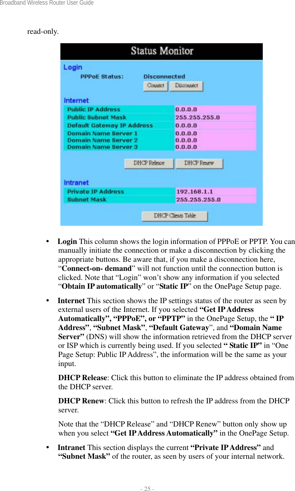 Broadband Wireless Router User Guide  - 25 - read-only.    Login This column shows the login information of PPPoE or PPTP. You can manually initiate the connection or make a disconnection by clicking the appropriate buttons. Be aware that, if you make a disconnection here, “Connect-on- demand” will not function until the connection button is clicked. Note that “Login” won’t show any information if you selected “Obtain IP automatically” or “Static IP” on the OnePage Setup page.  Internet This section shows the IP settings status of the router as seen by external users of the Internet. If you selected “Get IP Address Automatically”, “PPPoE”, or “PPTP” in the OnePage Setup, the “ IP Address”, “Subnet Mask”, “Default Gateway”, and “Domain Name Server” (DNS) will show the information retrieved from the DHCP server or ISP which is currently being used. If you selected “ Static IP” in “One Page Setup: Public IP Address”, the information will be the same as your input. DHCP Release: Click this button to eliminate the IP address obtained from the DHCP server. DHCP Renew: Click this button to refresh the IP address from the DHCP server. Note that the “DHCP Release” and “DHCP Renew” button only show up when you select “Get IP Address Automatically” in the OnePage Setup.  Intranet This section displays the current “Private IP Address” and “Subnet Mask” of the router, as seen by users of your internal network. 