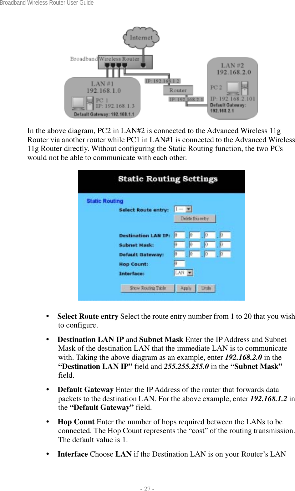 Broadband Wireless Router User Guide  - 27 -   In the above diagram, PC2 in LAN#2 is connected to the Advanced Wireless 11g Router via another router while PC1 in LAN#1 is connected to the Advanced Wireless 11g Router directly. Without configuring the Static Routing function, the two PCs would not be able to communicate with each other.   Select Route entry Select the route entry number from 1 to 20 that you wish to configure.  Destination LAN IP and Subnet Mask Enter the IP Address and Subnet Mask of the destination LAN that the immediate LAN is to communicate with. Taking the above diagram as an example, enter 192.168.2.0 in the “Destination LAN IP” field and 255.255.255.0 in the “Subnet Mask” field.  Default Gateway Enter the IP Address of the router that forwards data packets to the destination LAN. For the above example, enter 192.168.1.2 in the “Default Gateway” field.  Hop Count Enter the number of hops required between the LANs to be connected. The Hop Count represents the “cost” of the routing transmission. The default value is 1.  Interface Choose LAN if the Destination LAN is on your Router’s LAN 