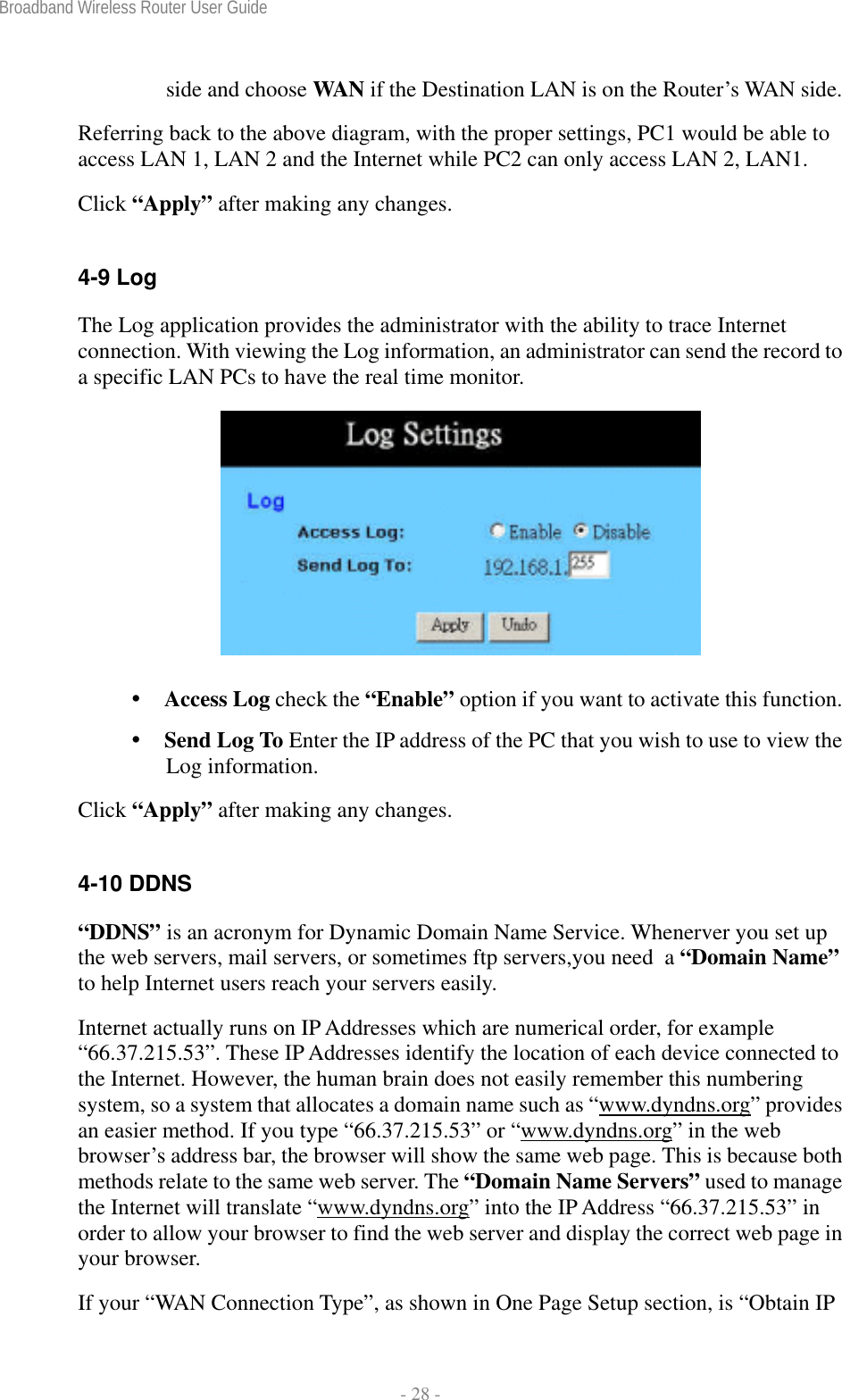 Broadband Wireless Router User Guide  - 28 - side and choose WAN if the Destination LAN is on the Router’s WAN side. Referring back to the above diagram, with the proper settings, PC1 would be able to access LAN 1, LAN 2 and the Internet while PC2 can only access LAN 2, LAN1. Click “Apply” after making any changes.  4-9 Log The Log application provides the administrator with the ability to trace Internet connection. With viewing the Log information, an administrator can send the record to a specific LAN PCs to have the real time monitor.    Access Log check the “Enable” option if you want to activate this function.  Send Log To Enter the IP address of the PC that you wish to use to view the Log information. Click “Apply” after making any changes.  4-10 DDNS  “DDNS” is an acronym for Dynamic Domain Name Service. Whenerver you set up the web servers, mail servers, or sometimes ftp servers,you need  a “Domain Name” to help Internet users reach your servers easily.  Internet actually runs on IP Addresses which are numerical order, for example “66.37.215.53”. These IP Addresses identify the location of each device connected to the Internet. However, the human brain does not easily remember this numbering system, so a system that allocates a domain name such as “www.dyndns.org” provides an easier method. If you type “66.37.215.53” or “www.dyndns.org” in the web browser’s address bar, the browser will show the same web page. This is because both methods relate to the same web server. The “Domain Name Servers” used to manage the Internet will translate “www.dyndns.org” into the IP Address “66.37.215.53” in order to allow your browser to find the web server and display the correct web page in your browser.   If your “WAN Connection Type”, as shown in One Page Setup section, is “Obtain IP 