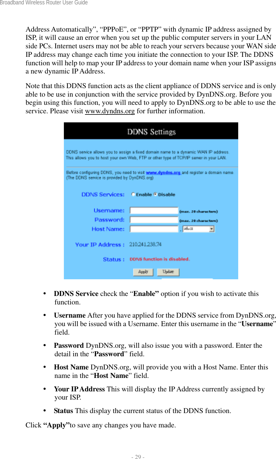 Broadband Wireless Router User Guide  - 29 - Address Automatically”, “PPPoE”, or “PPTP” with dynamic IP address assigned by ISP, it will cause an error when you set up the public computer servers in your LAN side PCs. Internet users may not be able to reach your servers because your WAN side IP address may change each time you initiate the connection to your ISP. The DDNS function will help to map your IP address to your domain name when your ISP assigns a new dynamic IP Address. Note that this DDNS function acts as the client appliance of DDNS service and is only able to be use in conjunction with the service provided by DynDNS.org. Before you begin using this function, you will need to apply to DynDNS.org to be able to use the service. Please visit www.dyndns.org for further information.      DDNS Service check the “Enable” option if you wish to activate this function.  Username After you have applied for the DDNS service from DynDNS.org, you will be issued with a Username. Enter this username in the “Username” field.  Password DynDNS.org, will also issue you with a password. Enter the detail in the “Password” field.  Host Name DynDNS.org, will provide you with a Host Name. Enter this name in the “Host Name” field.  Your IP Address This will display the IP Address currently assigned by your ISP.  Status This display the current status of the DDNS function. Click “Apply”to save any changes you have made. 