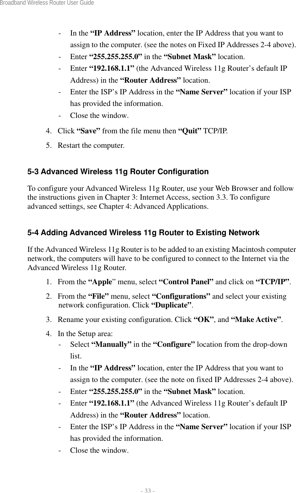 Broadband Wireless Router User Guide  - 33 - - In the “IP Address” location, enter the IP Address that you want to assign to the computer. (see the notes on Fixed IP Addresses 2-4 above). - Enter “255.255.255.0” in the “Subnet Mask” location. - Enter “192.168.1.1” (the Advanced Wireless 11g Router’s default IP Address) in the “Router Address” location. -  Enter the ISP’s IP Address in the “Name Server” location if your ISP has provided the information. -  Close the window. 4. Click “Save” from the file menu then “Quit” TCP/IP. 5. Restart the computer.  5-3 Advanced Wireless 11g Router Configuration To configure your Advanced Wireless 11g Router, use your Web Browser and follow the instructions given in Chapter 3: Internet Access, section 3.3. To configure advanced settings, see Chapter 4: Advanced Applications.  5-4 Adding Advanced Wireless 11g Router to Existing Network If the Advanced Wireless 11g Router is to be added to an existing Macintosh computer network, the computers will have to be configured to connect to the Internet via the Advanced Wireless 11g Router. 1. From the “Apple” menu, select “Control Panel” and click on “TCP/IP”.  2. From the “File” menu, select “Configurations” and select your existing network configuration. Click “Duplicate”. 3.  Rename your existing configuration. Click “OK”, and “Make Active”. 4.  In the Setup area: - Select “Manually” in the “Configure” location from the drop-down list. - In the “IP Address” location, enter the IP Address that you want to assign to the computer. (see the note on fixed IP Addresses 2-4 above). - Enter “255.255.255.0” in the “Subnet Mask” location. - Enter “192.168.1.1” (the Advanced Wireless 11g Router’s default IP Address) in the “Router Address” location. -  Enter the ISP’s IP Address in the “Name Server” location if your ISP has provided the information. -  Close the window. 