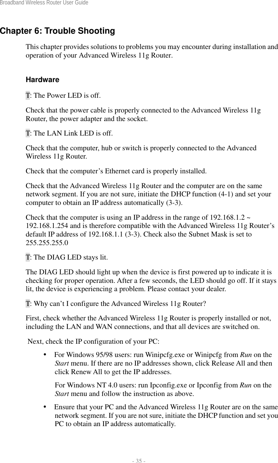 Broadband Wireless Router User Guide  - 35 - Chapter 6: Trouble Shooting This chapter provides solutions to problems you may encounter during installation and operation of your Advanced Wireless 11g Router.  Hardware T: The Power LED is off. Check that the power cable is properly connected to the Advanced Wireless 11g Router, the power adapter and the socket. T: The LAN Link LED is off. Check that the computer, hub or switch is properly connected to the Advanced Wireless 11g Router. Check that the computer’s Ethernet card is properly installed. Check that the Advanced Wireless 11g Router and the computer are on the same network segment. If you are not sure, initiate the DHCP function (4-1) and set your computer to obtain an IP address automatically (3-3). Check that the computer is using an IP address in the range of 192.168.1.2 ~ 192.168.1.254 and is therefore compatible with the Advanced Wireless 11g Router’s default IP address of 192.168.1.1 (3-3). Check also the Subnet Mask is set to 255.255.255.0 T: The DIAG LED stays lit. The DIAG LED should light up when the device is first powered up to indicate it is checking for proper operation. After a few seconds, the LED should go off. If it stays lit, the device is experiencing a problem. Please contact your dealer. T: Why can’t I configure the Advanced Wireless 11g Router? First, check whether the Advanced Wireless 11g Router is properly installed or not, including the LAN and WAN connections, and that all devices are switched on.  Next, check the IP configuration of your PC:   For Windows 95/98 users: run Winipcfg.exe or Winipcfg from Run on the Start menu. If there are no IP addresses shown, click Release All and then click Renew All to get the IP addresses. For Windows NT 4.0 users: run Ipconfig.exe or Ipconfig from Run on the Start menu and follow the instruction as above.  Ensure that your PC and the Advanced Wireless 11g Router are on the same network segment. If you are not sure, initiate the DHCP function and set you PC to obtain an IP address automatically. 