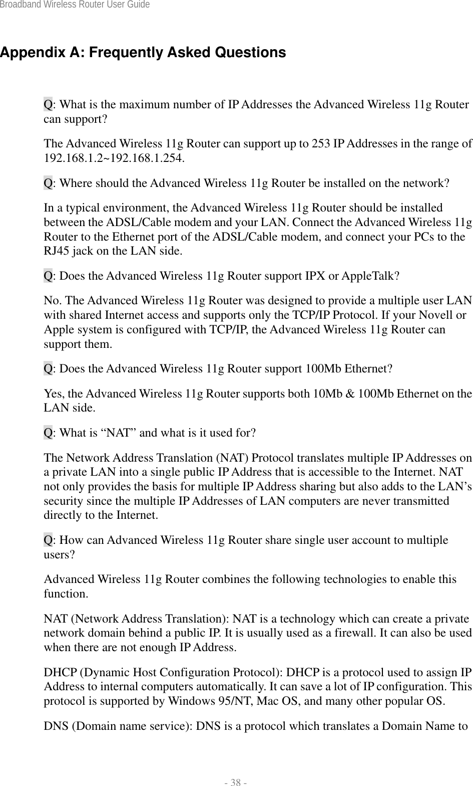 Broadband Wireless Router User Guide  - 38 - Appendix A: Frequently Asked Questions  Q: What is the maximum number of IP Addresses the Advanced Wireless 11g Router can support? The Advanced Wireless 11g Router can support up to 253 IP Addresses in the range of 192.168.1.2~192.168.1.254. Q: Where should the Advanced Wireless 11g Router be installed on the network? In a typical environment, the Advanced Wireless 11g Router should be installed between the ADSL/Cable modem and your LAN. Connect the Advanced Wireless 11g Router to the Ethernet port of the ADSL/Cable modem, and connect your PCs to the RJ45 jack on the LAN side. Q: Does the Advanced Wireless 11g Router support IPX or AppleTalk? No. The Advanced Wireless 11g Router was designed to provide a multiple user LAN with shared Internet access and supports only the TCP/IP Protocol. If your Novell or Apple system is configured with TCP/IP, the Advanced Wireless 11g Router can support them. Q: Does the Advanced Wireless 11g Router support 100Mb Ethernet? Yes, the Advanced Wireless 11g Router supports both 10Mb &amp; 100Mb Ethernet on the LAN side. Q: What is “NAT” and what is it used for? The Network Address Translation (NAT) Protocol translates multiple IP Addresses on a private LAN into a single public IP Address that is accessible to the Internet. NAT not only provides the basis for multiple IP Address sharing but also adds to the LAN’s security since the multiple IP Addresses of LAN computers are never transmitted directly to the Internet. Q: How can Advanced Wireless 11g Router share single user account to multiple users? Advanced Wireless 11g Router combines the following technologies to enable this function.  NAT (Network Address Translation): NAT is a technology which can create a private network domain behind a public IP. It is usually used as a firewall. It can also be used when there are not enough IP Address. DHCP (Dynamic Host Configuration Protocol): DHCP is a protocol used to assign IP Address to internal computers automatically. It can save a lot of IP configuration. This protocol is supported by Windows 95/NT, Mac OS, and many other popular OS. DNS (Domain name service): DNS is a protocol which translates a Domain Name to 