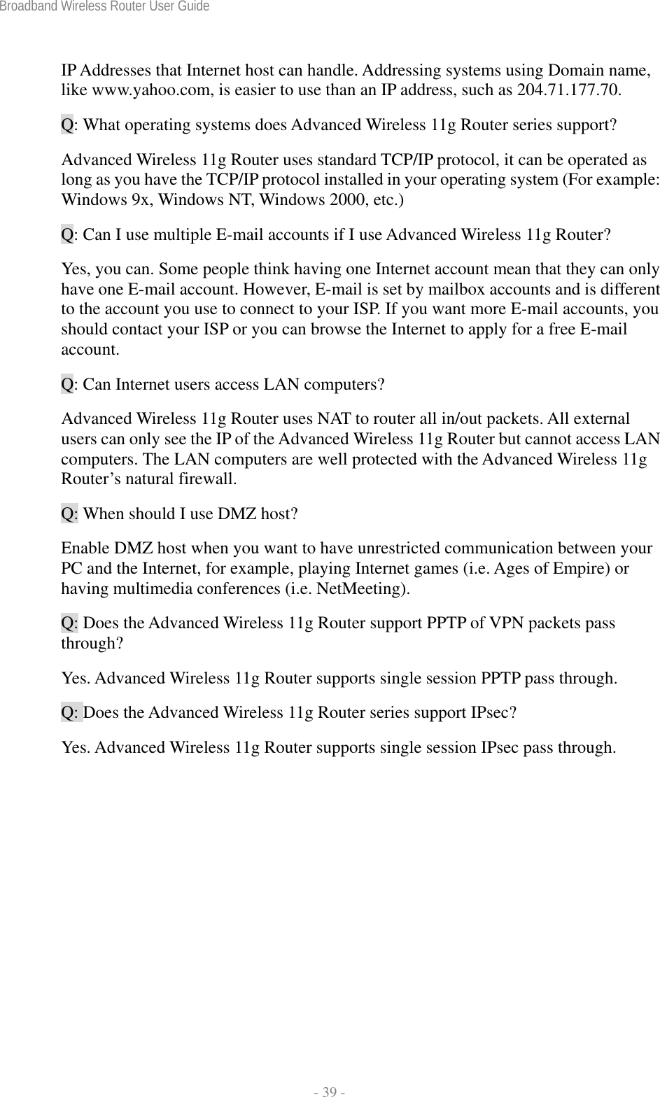 Broadband Wireless Router User Guide  - 39 - IP Addresses that Internet host can handle. Addressing systems using Domain name, like www.yahoo.com, is easier to use than an IP address, such as 204.71.177.70. Q: What operating systems does Advanced Wireless 11g Router series support? Advanced Wireless 11g Router uses standard TCP/IP protocol, it can be operated as long as you have the TCP/IP protocol installed in your operating system (For example: Windows 9x, Windows NT, Windows 2000, etc.) Q: Can I use multiple E-mail accounts if I use Advanced Wireless 11g Router? Yes, you can. Some people think having one Internet account mean that they can only have one E-mail account. However, E-mail is set by mailbox accounts and is different to the account you use to connect to your ISP. If you want more E-mail accounts, you should contact your ISP or you can browse the Internet to apply for a free E-mail account. Q: Can Internet users access LAN computers? Advanced Wireless 11g Router uses NAT to router all in/out packets. All external users can only see the IP of the Advanced Wireless 11g Router but cannot access LAN computers. The LAN computers are well protected with the Advanced Wireless 11g Router’s natural firewall. Q: When should I use DMZ host? Enable DMZ host when you want to have unrestricted communication between your PC and the Internet, for example, playing Internet games (i.e. Ages of Empire) or having multimedia conferences (i.e. NetMeeting). Q: Does the Advanced Wireless 11g Router support PPTP of VPN packets pass through? Yes. Advanced Wireless 11g Router supports single session PPTP pass through. Q: Does the Advanced Wireless 11g Router series support IPsec? Yes. Advanced Wireless 11g Router supports single session IPsec pass through.   