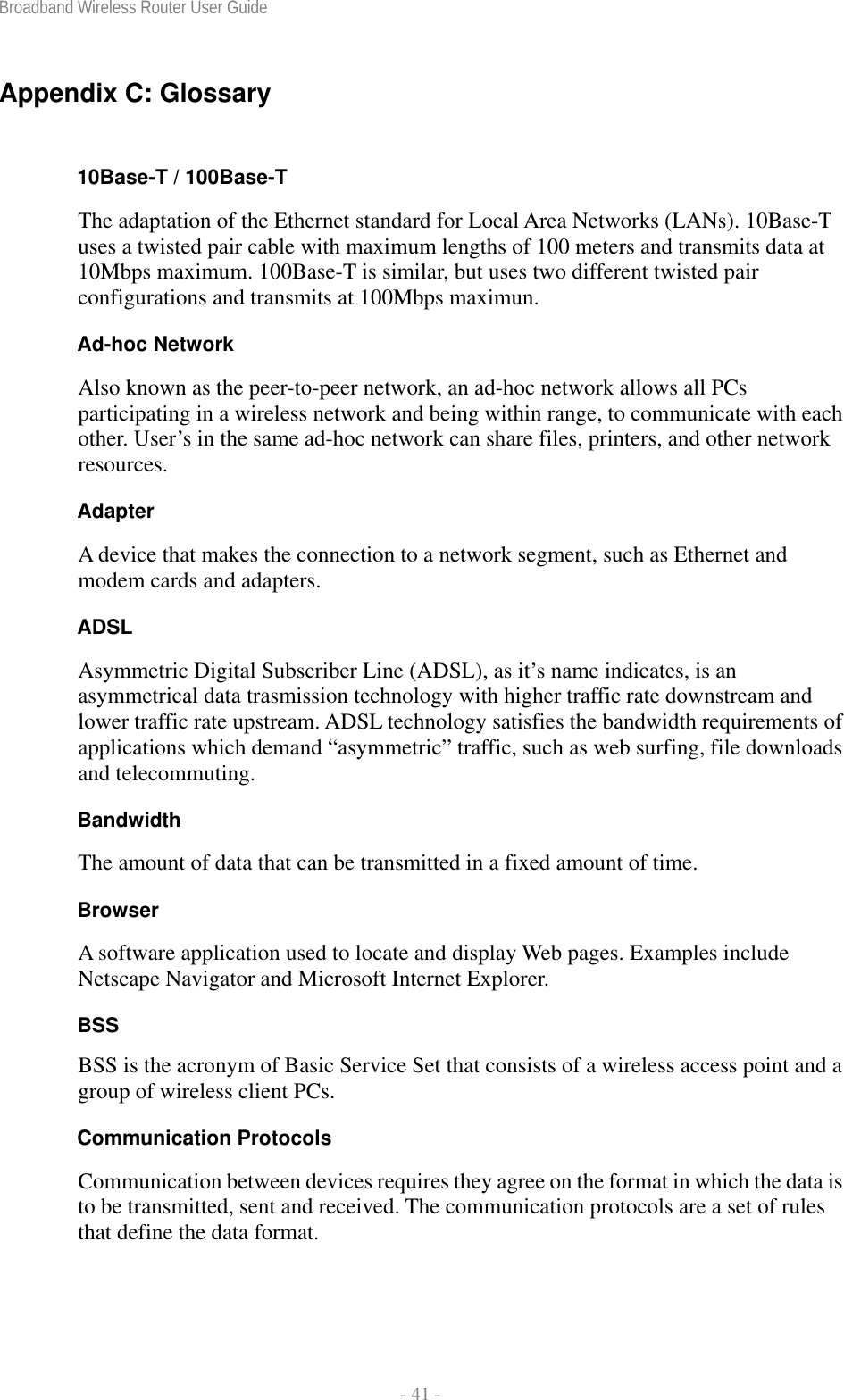 Broadband Wireless Router User Guide  - 41 - Appendix C: Glossary  10Base-T / 100Base-T The adaptation of the Ethernet standard for Local Area Networks (LANs). 10Base-T uses a twisted pair cable with maximum lengths of 100 meters and transmits data at 10Mbps maximum. 100Base-T is similar, but uses two different twisted pair configurations and transmits at 100Mbps maximun. Ad-hoc Network Also known as the peer-to-peer network, an ad-hoc network allows all PCs participating in a wireless network and being within range, to communicate with each other. User’s in the same ad-hoc network can share files, printers, and other network resources. Adapter A device that makes the connection to a network segment, such as Ethernet and modem cards and adapters. ADSL Asymmetric Digital Subscriber Line (ADSL), as it’s name indicates, is an asymmetrical data trasmission technology with higher traffic rate downstream and lower traffic rate upstream. ADSL technology satisfies the bandwidth requirements of applications which demand “asymmetric” traffic, such as web surfing, file downloads and telecommuting. Bandwidth The amount of data that can be transmitted in a fixed amount of time. Browser A software application used to locate and display Web pages. Examples include Netscape Navigator and Microsoft Internet Explorer. BSS BSS is the acronym of Basic Service Set that consists of a wireless access point and a group of wireless client PCs.  Communication Protocols Communication between devices requires they agree on the format in which the data is to be transmitted, sent and received. The communication protocols are a set of rules that define the data format. 