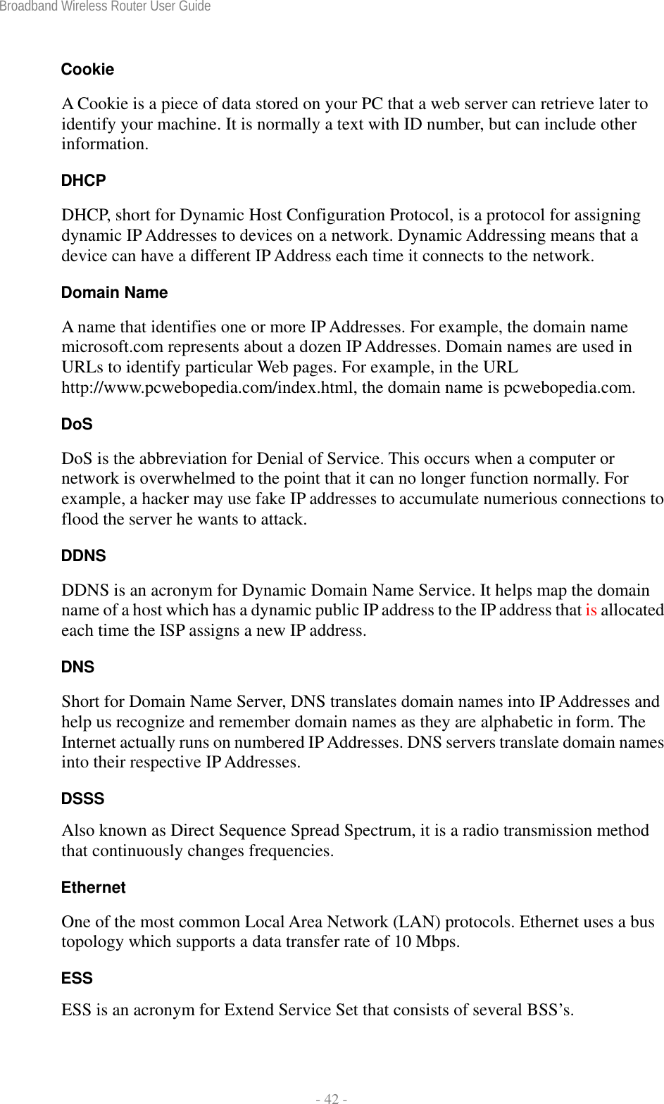 Broadband Wireless Router User Guide  - 42 - Cookie A Cookie is a piece of data stored on your PC that a web server can retrieve later to identify your machine. It is normally a text with ID number, but can include other information. DHCP DHCP, short for Dynamic Host Configuration Protocol, is a protocol for assigning dynamic IP Addresses to devices on a network. Dynamic Addressing means that a device can have a different IP Address each time it connects to the network. Domain Name A name that identifies one or more IP Addresses. For example, the domain name microsoft.com represents about a dozen IP Addresses. Domain names are used in URLs to identify particular Web pages. For example, in the URL http://www.pcwebopedia.com/index.html, the domain name is pcwebopedia.com. DoS DoS is the abbreviation for Denial of Service. This occurs when a computer or network is overwhelmed to the point that it can no longer function normally. For example, a hacker may use fake IP addresses to accumulate numerious connections to flood the server he wants to attack. DDNS DDNS is an acronym for Dynamic Domain Name Service. It helps map the domain name of a host which has a dynamic public IP address to the IP address that is allocated each time the ISP assigns a new IP address. DNS Short for Domain Name Server, DNS translates domain names into IP Addresses and help us recognize and remember domain names as they are alphabetic in form. The Internet actually runs on numbered IP Addresses. DNS servers translate domain names into their respective IP Addresses. DSSS Also known as Direct Sequence Spread Spectrum, it is a radio transmission method that continuously changes frequencies. Ethernet One of the most common Local Area Network (LAN) protocols. Ethernet uses a bus topology which supports a data transfer rate of 10 Mbps. ESS ESS is an acronym for Extend Service Set that consists of several BSS’s. 