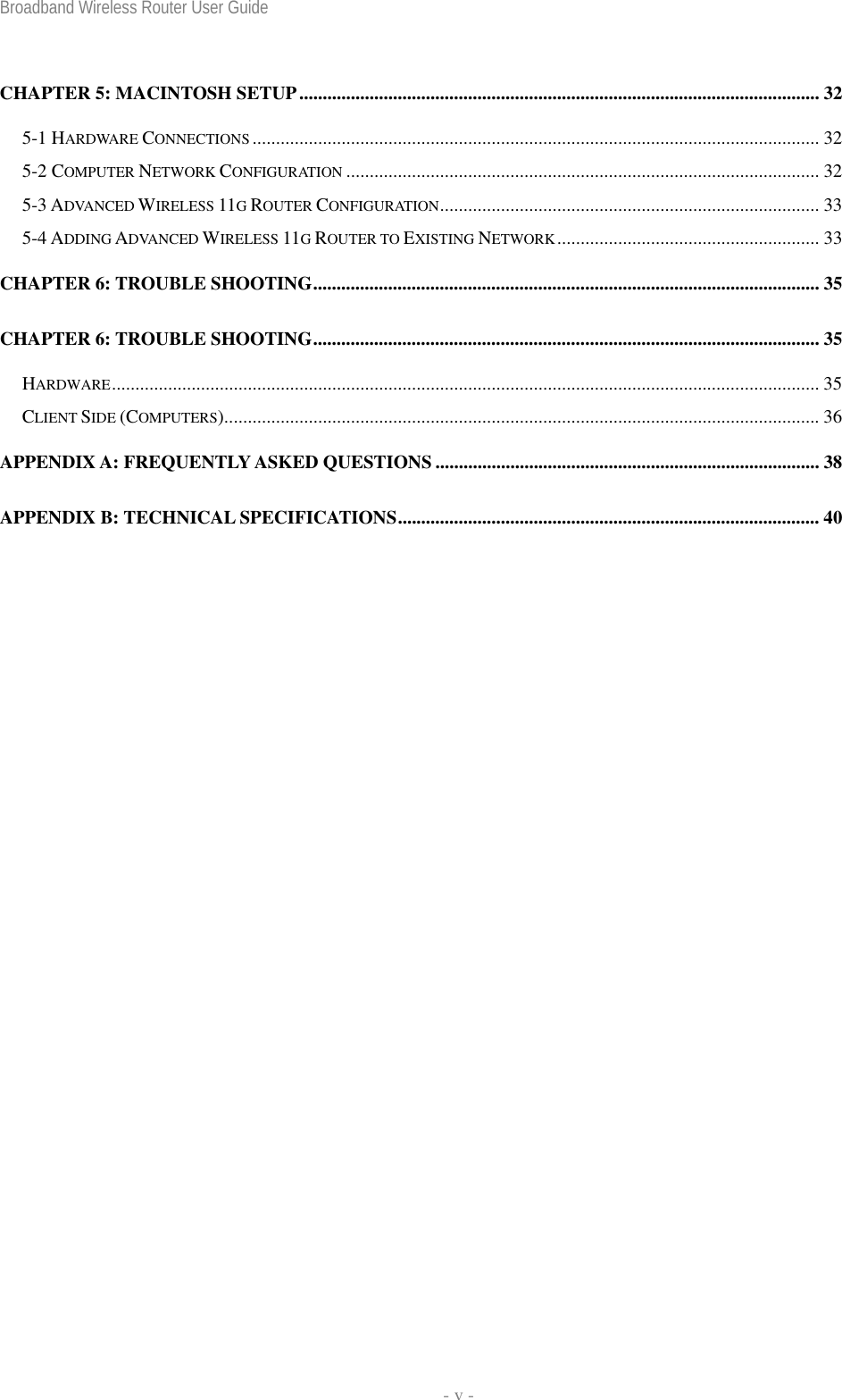 Broadband Wireless Router User Guide   - v - CHAPTER 5: MACINTOSH SETUP............................................................................................................... 32 5-1 HARDWARE CONNECTIONS ......................................................................................................................... 32 5-2 COMPUTER NETWORK CONFIGURATION ..................................................................................................... 32 5-3 ADVANCED WIRELESS 11G ROUTER CONFIGURATION................................................................................. 33 5-4 ADDING ADVANCED WIRELESS 11G ROUTER TO EXISTING NETWORK........................................................ 33 CHAPTER 6: TROUBLE SHOOTING............................................................................................................ 35 CHAPTER 6: TROUBLE SHOOTING............................................................................................................ 35 HARDWARE....................................................................................................................................................... 35 CLIENT SIDE (COMPUTERS)...............................................................................................................................36 APPENDIX A: FREQUENTLY ASKED QUESTIONS .................................................................................. 38 APPENDIX B: TECHNICAL SPECIFICATIONS.......................................................................................... 40 