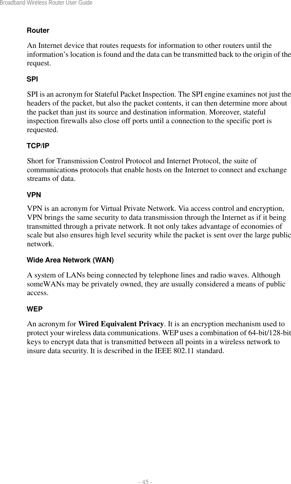 Broadband Wireless Router User Guide  - 45 - Router An Internet device that routes requests for information to other routers until the information’s location is found and the data can be transmitted back to the origin of the request. SPI SPI is an acronym for Stateful Packet Inspection. The SPI engine examines not just the headers of the packet, but also the packet contents, it can then determine more about the packet than just its source and destination information. Moreover, stateful inspection firewalls also close off ports until a connection to the specific port is requested. TCP/IP Short for Transmission Control Protocol and Internet Protocol, the suite of communications protocols that enable hosts on the Internet to connect and exchange streams of data. VPN VPN is an acronym for Virtual Private Network. Via access control and encryption, VPN brings the same security to data transmission through the Internet as if it being transmitted through a private network. It not only takes advantage of economies of scale but also ensures high level security while the packet is sent over the large public network. Wide Area Network (WAN) A system of LANs being connected by telephone lines and radio waves. Although someWANs may be privately owned, they are usually considered a means of public access. WEP An acronym for Wired Equivalent Privacy. It is an encryption mechanism used to protect your wireless data communications. WEP uses a combination of 64-bit/128-bit keys to encrypt data that is transmitted between all points in a wireless network to insure data security. It is described in the IEEE 802.11 standard.  