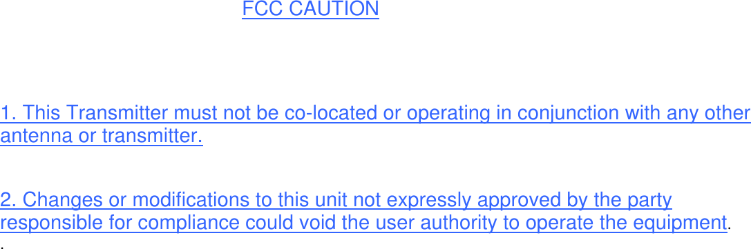  FCC CAUTION   1. This Transmitter must not be co-located or operating in conjunction with any other antenna or transmitter.  2. Changes or modifications to this unit not expressly approved by the party responsible for compliance could void the user authority to operate the equipment. .  