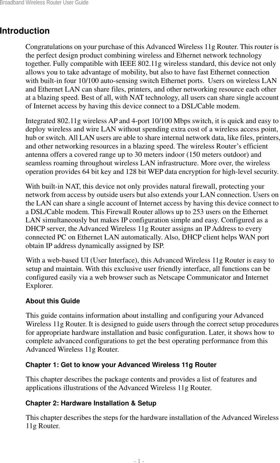 Broadband Wireless Router User Guide  - 1 - Introduction Congratulations on your purchase of this Advanced Wireless 11g Router. This router is the perfect design product combining wireless and Ethernet network technology together. Fully compatible with IEEE 802.11g wireless standard, this device not only allows you to take advantage of mobility, but also to have fast Ethernet connection with built-in four 10/100 auto-sensing switch Ethernet ports.  Users on wireless LAN and Ethernet LAN can share files, printers, and other networking resource each other at a blazing speed. Best of all, with NAT technology, all users can share single account of Internet access by having this device connect to a DSL/Cable modem. Integrated 802.11g wireless AP and 4-port 10/100 Mbps switch, it is quick and easy to deploy wireless and wire LAN without spending extra cost of a wireless access point, hub or switch. All LAN users are able to share internal network data, like files, printers, and other networking resources in a blazing speed. The wireless Router’s efficient antenna offers a covered range up to 30 meters indoor (150 meters outdoor) and seamless roaming throughout wireless LAN infrastructure. More over, the wireless operation provides 64 bit key and 128 bit WEP data encryption for high-level security. With built-in NAT, this device not only provides natural firewall, protecting your network from access by outside users but also extends your LAN connection. Users on the LAN can share a single account of Internet access by having this device connect to a DSL/Cable modem. This Firewall Router allows up to 253 users on the Ethernet LAN simultaneously but makes IP configuration simple and easy. Configured as a DHCP server, the Advanced Wireless 11g Router assigns an IP Address to every connected PC on Ethernet LAN automatically. Also, DHCP client helps WAN port obtain IP address dynamically assigned by ISP. With a web-based UI (User Interface), this Advanced Wireless 11g Router is easy to setup and maintain. With this exclusive user friendly interface, all functions can be configured easily via a web browser such as Netscape Communicator and Internet Explorer. About this Guide This guide contains information about installing and configuring your Advanced Wireless 11g Router. It is designed to guide users through the correct setup procedures for appropriate hardware installation and basic configuration. Later, it shows how to complete advanced configurations to get the best operating performance from this Advanced Wireless 11g Router. Chapter 1: Get to know your Advanced Wireless 11g Router This chapter describes the package contents and provides a list of features and applications illustrations of the Advanced Wireless 11g Router. Chapter 2: Hardware Installation &amp; Setup This chapter describes the steps for the hardware installation of the Advanced Wireless 11g Router. 