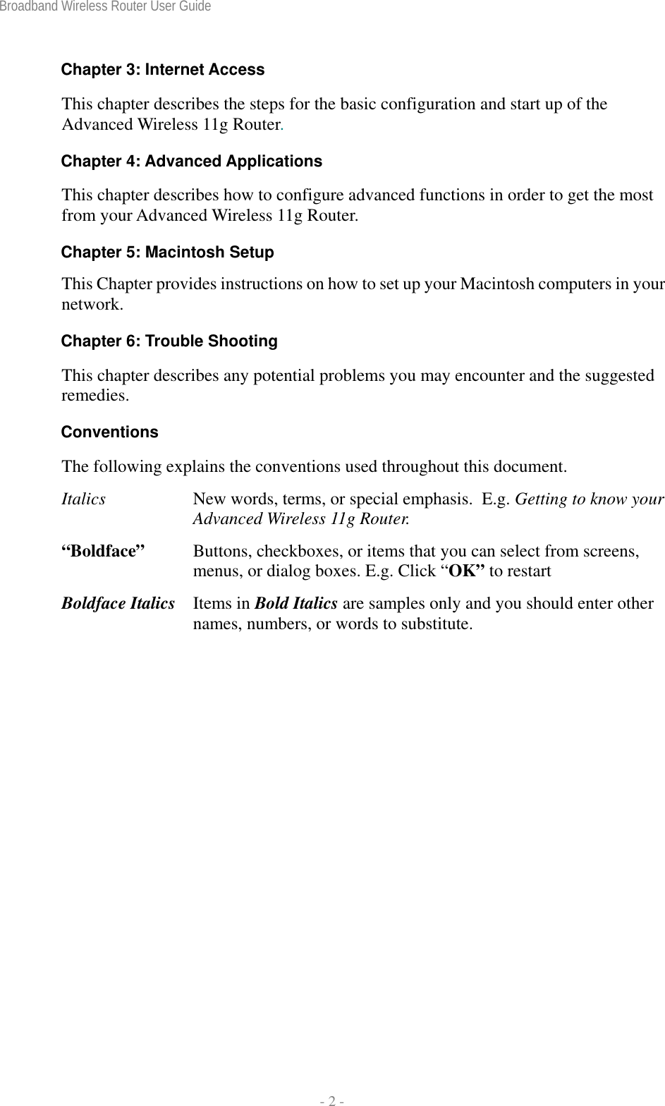 Broadband Wireless Router User Guide  - 2 - Chapter 3: Internet Access This chapter describes the steps for the basic configuration and start up of the Advanced Wireless 11g Router. Chapter 4: Advanced Applications This chapter describes how to configure advanced functions in order to get the most from your Advanced Wireless 11g Router. Chapter 5: Macintosh Setup This Chapter provides instructions on how to set up your Macintosh computers in your network. Chapter 6: Trouble Shooting This chapter describes any potential problems you may encounter and the suggested remedies. Conventions The following explains the conventions used throughout this document. Italics  New words, terms, or special emphasis.  E.g. Getting to know your Advanced Wireless 11g Router. “Boldface”   Buttons, checkboxes, or items that you can select from screens, menus, or dialog boxes. E.g. Click “OK” to restart Boldface Italics  Items in Bold Italics are samples only and you should enter other names, numbers, or words to substitute. 