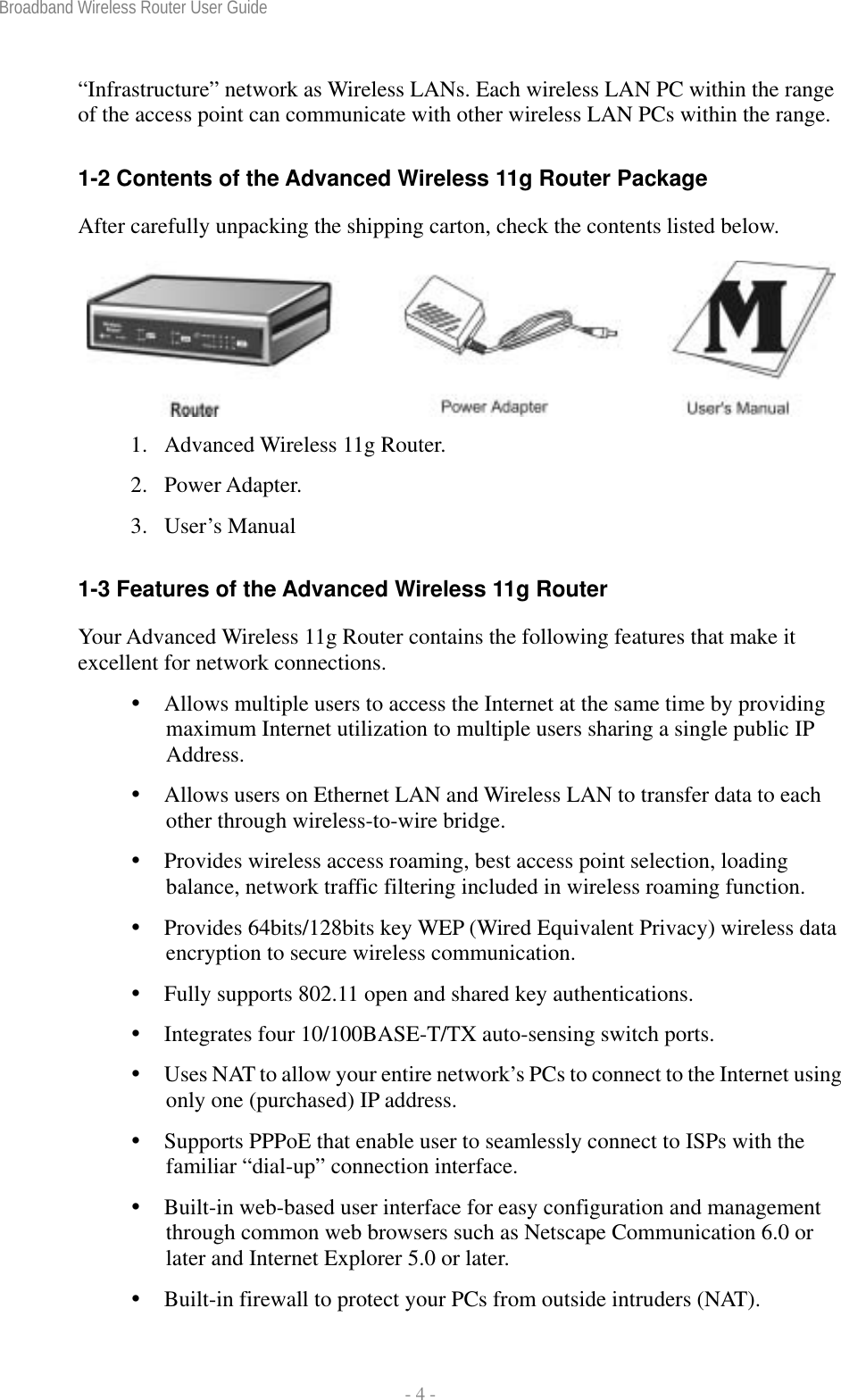 Broadband Wireless Router User Guide  - 4 - “Infrastructure” network as Wireless LANs. Each wireless LAN PC within the range of the access point can communicate with other wireless LAN PCs within the range.  1-2 Contents of the Advanced Wireless 11g Router Package After carefully unpacking the shipping carton, check the contents listed below.   1.  Advanced Wireless 11g Router. 2. Power Adapter. 3. User’s Manual  1-3 Features of the Advanced Wireless 11g Router Your Advanced Wireless 11g Router contains the following features that make it excellent for network connections.  Allows multiple users to access the Internet at the same time by providing maximum Internet utilization to multiple users sharing a single public IP Address.  Allows users on Ethernet LAN and Wireless LAN to transfer data to each other through wireless-to-wire bridge.  Provides wireless access roaming, best access point selection, loading balance, network traffic filtering included in wireless roaming function.  Provides 64bits/128bits key WEP (Wired Equivalent Privacy) wireless data encryption to secure wireless communication.  Fully supports 802.11 open and shared key authentications.  Integrates four 10/100BASE-T/TX auto-sensing switch ports.  Uses NAT to allow your entire network’s PCs to connect to the Internet using only one (purchased) IP address.  Supports PPPoE that enable user to seamlessly connect to ISPs with the familiar “dial-up” connection interface.  Built-in web-based user interface for easy configuration and management through common web browsers such as Netscape Communication 6.0 or later and Internet Explorer 5.0 or later.  Built-in firewall to protect your PCs from outside intruders (NAT). 