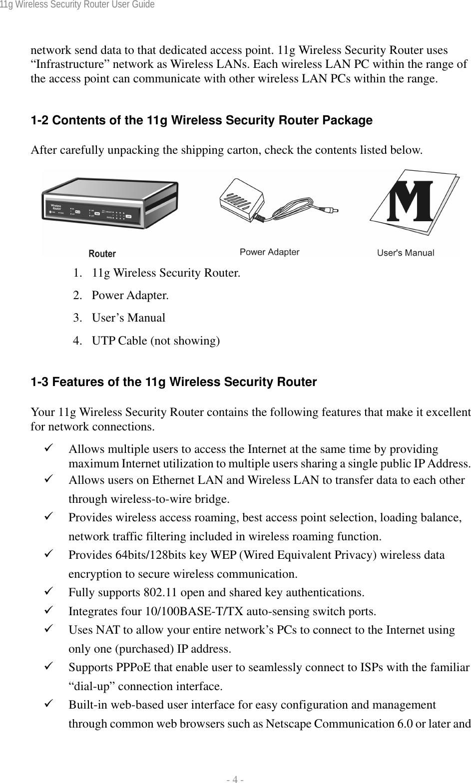 11g Wireless Security Router User Guide  - 4 - network send data to that dedicated access point. 11g Wireless Security Router uses “Infrastructure” network as Wireless LANs. Each wireless LAN PC within the range of the access point can communicate with other wireless LAN PCs within the range.  1-2 Contents of the 11g Wireless Security Router Package After carefully unpacking the shipping carton, check the contents listed below.   1. 11g Wireless Security Router. 2. Power Adapter. 3. User’s Manual 4. UTP Cable (not showing)  1-3 Features of the 11g Wireless Security Router Your 11g Wireless Security Router contains the following features that make it excellent for network connections. 9 Allows multiple users to access the Internet at the same time by providing maximum Internet utilization to multiple users sharing a single public IP Address. 9 Allows users on Ethernet LAN and Wireless LAN to transfer data to each other through wireless-to-wire bridge. 9 Provides wireless access roaming, best access point selection, loading balance, network traffic filtering included in wireless roaming function. 9 Provides 64bits/128bits key WEP (Wired Equivalent Privacy) wireless data encryption to secure wireless communication. 9 Fully supports 802.11 open and shared key authentications. 9 Integrates four 10/100BASE-T/TX auto-sensing switch ports. 9 Uses NAT to allow your entire network’s PCs to connect to the Internet using only one (purchased) IP address. 9 Supports PPPoE that enable user to seamlessly connect to ISPs with the familiar “dial-up” connection interface. 9 Built-in web-based user interface for easy configuration and management through common web browsers such as Netscape Communication 6.0 or later and 