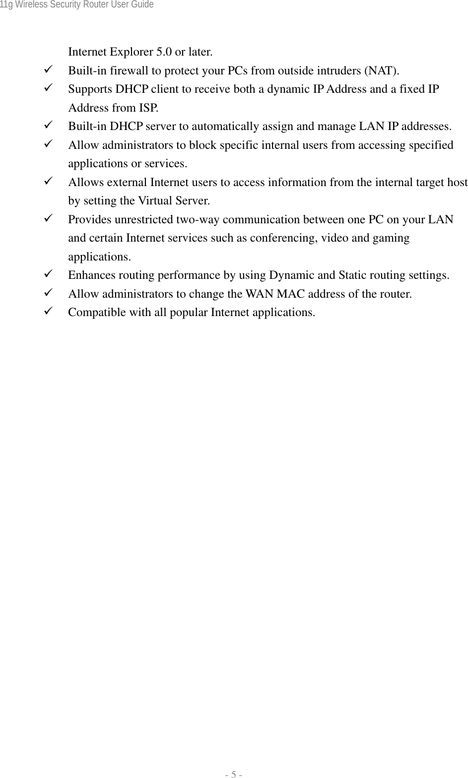 11g Wireless Security Router User Guide  - 5 - Internet Explorer 5.0 or later. 9 Built-in firewall to protect your PCs from outside intruders (NAT). 9 Supports DHCP client to receive both a dynamic IP Address and a fixed IP Address from ISP. 9 Built-in DHCP server to automatically assign and manage LAN IP addresses. 9 Allow administrators to block specific internal users from accessing specified applications or services. 9 Allows external Internet users to access information from the internal target host by setting the Virtual Server. 9 Provides unrestricted two-way communication between one PC on your LAN and certain Internet services such as conferencing, video and gaming applications. 9 Enhances routing performance by using Dynamic and Static routing settings. 9 Allow administrators to change the WAN MAC address of the router. 9 Compatible with all popular Internet applications.   