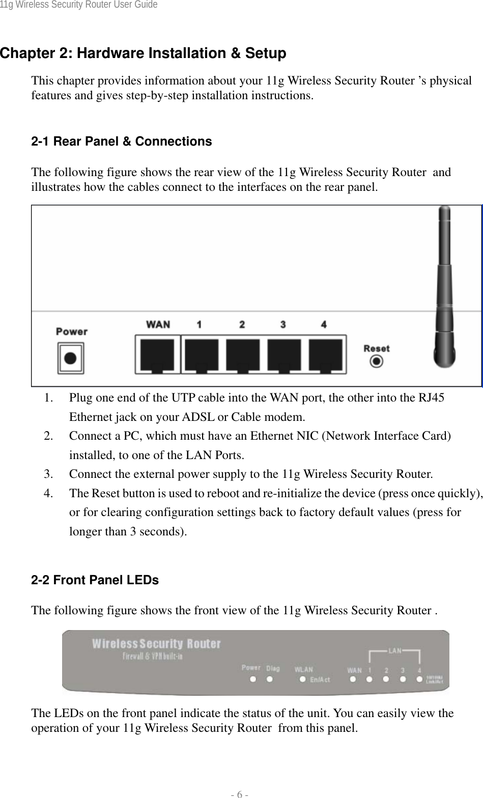 11g Wireless Security Router User Guide  - 6 - Chapter 2: Hardware Installation &amp; Setup This chapter provides information about your 11g Wireless Security Router ’s physical features and gives step-by-step installation instructions.  2-1 Rear Panel &amp; Connections The following figure shows the rear view of the 11g Wireless Security Router  and illustrates how the cables connect to the interfaces on the rear panel.  1. Plug one end of the UTP cable into the WAN port, the other into the RJ45 Ethernet jack on your ADSL or Cable modem. 2. Connect a PC, which must have an Ethernet NIC (Network Interface Card) installed, to one of the LAN Ports. 3. Connect the external power supply to the 11g Wireless Security Router. 4. The Reset button is used to reboot and re-initialize the device (press once quickly), or for clearing configuration settings back to factory default values (press for longer than 3 seconds).  2-2 Front Panel LEDs The following figure shows the front view of the 11g Wireless Security Router .   The LEDs on the front panel indicate the status of the unit. You can easily view the operation of your 11g Wireless Security Router  from this panel. 