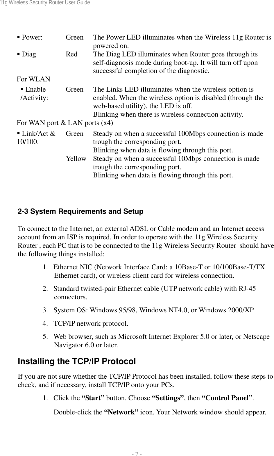 11g Wireless Security Router User Guide  - 7 -   Power:  Green  The Power LED illuminates when the Wireless 11g Router is powered on.  Diag  Red  The Diag LED illuminates when Router goes through its self-diagnosis mode during boot-up. It will turn off upon successful completion of the diagnostic.  For WLAN    Enable /Activity:  Green  The Links LED illuminates when the wireless option is enabled. When the wireless option is disabled (through the web-based utility), the LED is off. Blinking when there is wireless connection activity. For WAN port &amp; LAN ports (x4) Green  Steady on when a successful 100Mbps connection is made trough the corresponding port. Blinking when data is flowing through this port.  Link/Act &amp; 10/100: Yellow  Steady on when a successful 10Mbps connection is made trough the corresponding port. Blinking when data is flowing through this port.   2-3 System Requirements and Setup To connect to the Internet, an external ADSL or Cable modem and an Internet access account from an ISP is required. In order to operate with the 11g Wireless Security Router , each PC that is to be connected to the 11g Wireless Security Router  should have the following things installed: 1. Ethernet NIC (Network Interface Card: a 10Base-T or 10/100Base-T/TX Ethernet card), or wireless client card for wireless connection. 2. Standard twisted-pair Ethernet cable (UTP network cable) with RJ-45 connectors. 3. System OS: Windows 95/98, Windows NT4.0, or Windows 2000/XP 4. TCP/IP network protocol. 5. Web browser, such as Microsoft Internet Explorer 5.0 or later, or Netscape Navigator 6.0 or later. Installing the TCP/IP Protocol If you are not sure whether the TCP/IP Protocol has been installed, follow these steps to check, and if necessary, install TCP/IP onto your PCs. 1. Click the “Start” button. Choose “Settings”, then “Control Panel”. Double-click the “Network” icon. Your Network window should appear.  