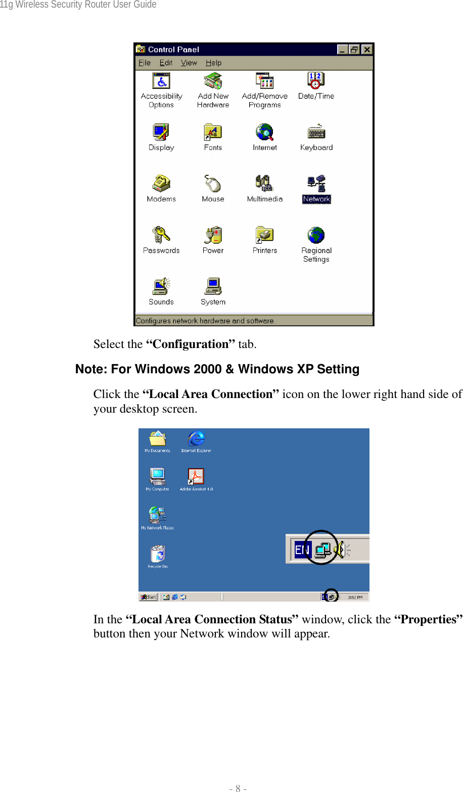 11g Wireless Security Router User Guide  - 8 -   Select the “Configuration” tab. Note: For Windows 2000 &amp; Windows XP Setting Click the “Local Area Connection” icon on the lower right hand side of your desktop screen.    In the “Local Area Connection Status” window, click the “Properties” button then your Network window will appear. 