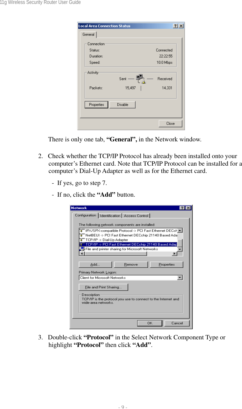 11g Wireless Security Router User Guide  - 9 -   There is only one tab, “General”, in the Network window. 2. Check whether the TCP/IP Protocol has already been installed onto your computer’s Ethernet card. Note that TCP/IP Protocol can be installed for a computer’s Dial-Up Adapter as well as for the Ethernet card.   -  If yes, go to step 7.   -  If no, click the “Add” button.   3. Double-click “Protocol” in the Select Network Component Type or highlight “Protocol” then click “Add”. 