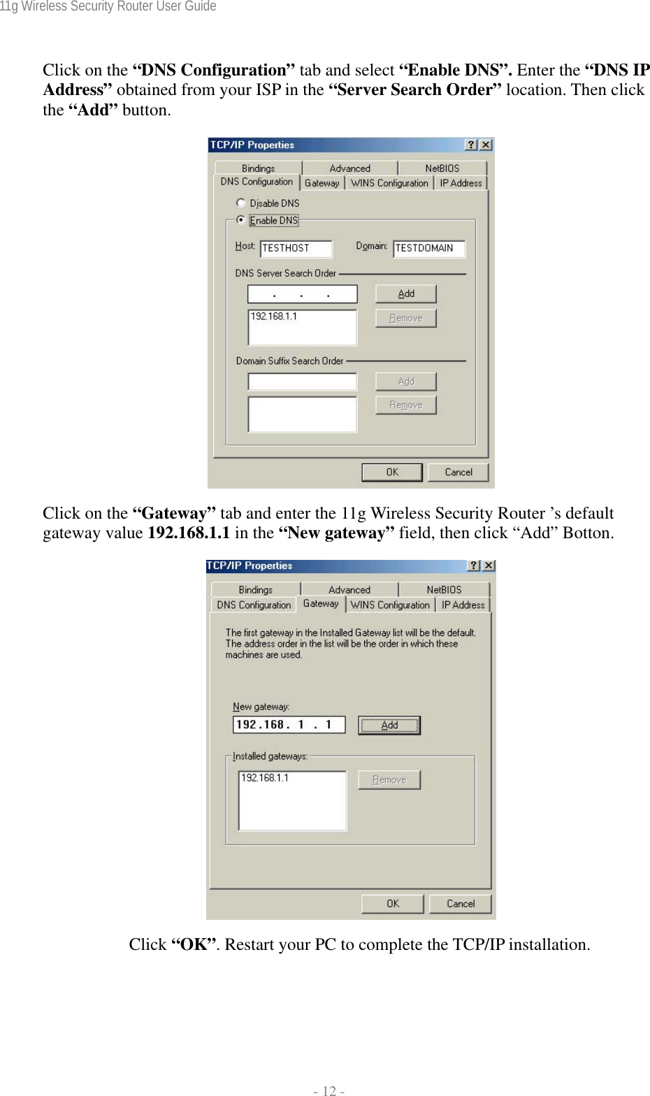 11g Wireless Security Router User Guide  - 12 - Click on the “DNS Configuration” tab and select “Enable DNS”. Enter the “DNS IP Address” obtained from your ISP in the “Server Search Order” location. Then click the “Add” button.    Click on the “Gateway” tab and enter the 11g Wireless Security Router ’s default gateway value 192.168.1.1 in the “New gateway” field, then click “Add” Botton.   Click “OK”. Restart your PC to complete the TCP/IP installation. 