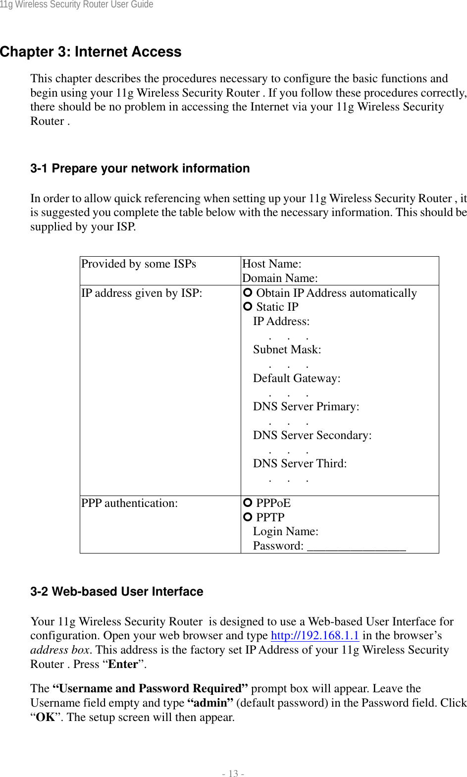 11g Wireless Security Router User Guide  - 13 - Chapter 3: Internet Access This chapter describes the procedures necessary to configure the basic functions and begin using your 11g Wireless Security Router . If you follow these procedures correctly, there should be no problem in accessing the Internet via your 11g Wireless Security Router .  3-1 Prepare your network information In order to allow quick referencing when setting up your 11g Wireless Security Router , it is suggested you complete the table below with the necessary information. This should be supplied by your ISP.  Provided by some ISPs  Host Name:                 Domain Name:                IP address given by ISP:  | Obtain IP Address automatically | Static IP IP Address:      .     .     .      Subnet Mask:      .     .     .      Default Gateway:      .     .     .      DNS Server Primary:      .     .     .      DNS Server Secondary:      .     .     .      DNS Server Third:      .     .     .      PPP authentication:  | PPPoE | PPTP Login Name:               Password: ________________  3-2 Web-based User Interface Your 11g Wireless Security Router  is designed to use a Web-based User Interface for configuration. Open your web browser and type http://192.168.1.1 in the browser’s address box. This address is the factory set IP Address of your 11g Wireless Security Router . Press “Enter”. The “Username and Password Required” prompt box will appear. Leave the Username field empty and type “admin” (default password) in the Password field. Click “OK”. The setup screen will then appear. 