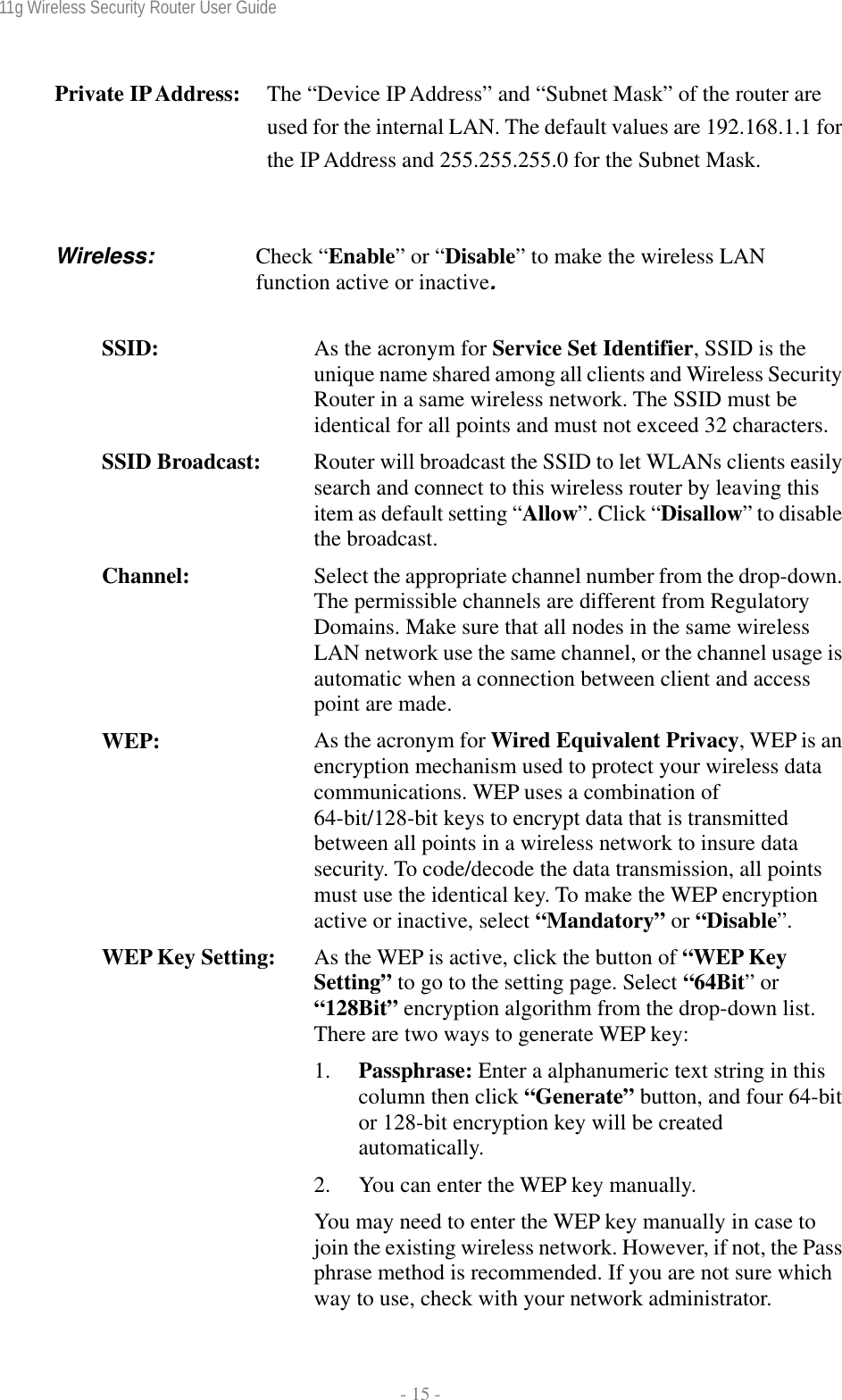 11g Wireless Security Router User Guide  - 15 - Private IP Address:   The “Device IP Address” and “Subnet Mask” of the router are used for the internal LAN. The default values are 192.168.1.1 for the IP Address and 255.255.255.0 for the Subnet Mask.  Wireless:   Check  “Enable” or “Disable” to make the wireless LAN function active or inactive.  SSID:  As the acronym for Service Set Identifier, SSID is the unique name shared among all clients and Wireless Security Router in a same wireless network. The SSID must be identical for all points and must not exceed 32 characters.SSID Broadcast:  Router will broadcast the SSID to let WLANs clients easily search and connect to this wireless router by leaving this item as default setting “Allow”. Click “Disallow” to disable the broadcast. Channel:  Select the appropriate channel number from the drop-down. The permissible channels are different from Regulatory Domains. Make sure that all nodes in the same wireless LAN network use the same channel, or the channel usage is automatic when a connection between client and access point are made. WEP:  As the acronym for Wired Equivalent Privacy, WEP is an encryption mechanism used to protect your wireless data communications. WEP uses a combination of 64-bit/128-bit keys to encrypt data that is transmitted between all points in a wireless network to insure data security. To code/decode the data transmission, all points must use the identical key. To make the WEP encryption active or inactive, select “Mandatory” or “Disable”. WEP Key Setting:  As the WEP is active, click the button of “WEP Key Setting” to go to the setting page. Select “64Bit” or “128Bit” encryption algorithm from the drop-down list. There are two ways to generate WEP key: 1. Passphrase: Enter a alphanumeric text string in this column then click “Generate” button, and four 64-bit or 128-bit encryption key will be created automatically. 2. You can enter the WEP key manually. You may need to enter the WEP key manually in case to join the existing wireless network. However, if not, the Pass phrase method is recommended. If you are not sure which way to use, check with your network administrator. 