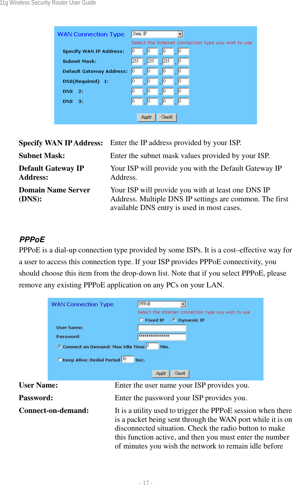 11g Wireless Security Router User Guide  - 17 -    Specify WAN IP Address:  Enter the IP address provided by your ISP. Subnet Mask:  Enter the subnet mask values provided by your ISP. Default Gateway IP Address:  Your ISP will provide you with the Default Gateway IP Address. Domain Name Server (DNS):  Your ISP will provide you with at least one DNS IP Address. Multiple DNS IP settings are common. The first available DNS entry is used in most cases.  PPPoE  PPPoE is a dial-up connection type provided by some ISPs. It is a cost–effective way for a user to access this connection type. If your ISP provides PPPoE connectivity, you should choose this item from the drop-down list. Note that if you select PPPoE, please remove any existing PPPoE application on any PCs on your LAN.   User Name:  Enter the user name your ISP provides you. Password:  Enter the password your ISP provides you. Connect-on-demand:  It is a utility used to trigger the PPPoE session when there is a packet being sent through the WAN port while it is on disconnected situation. Check the radio button to make this function active, and then you must enter the number of minutes you wish the network to remain idle before 