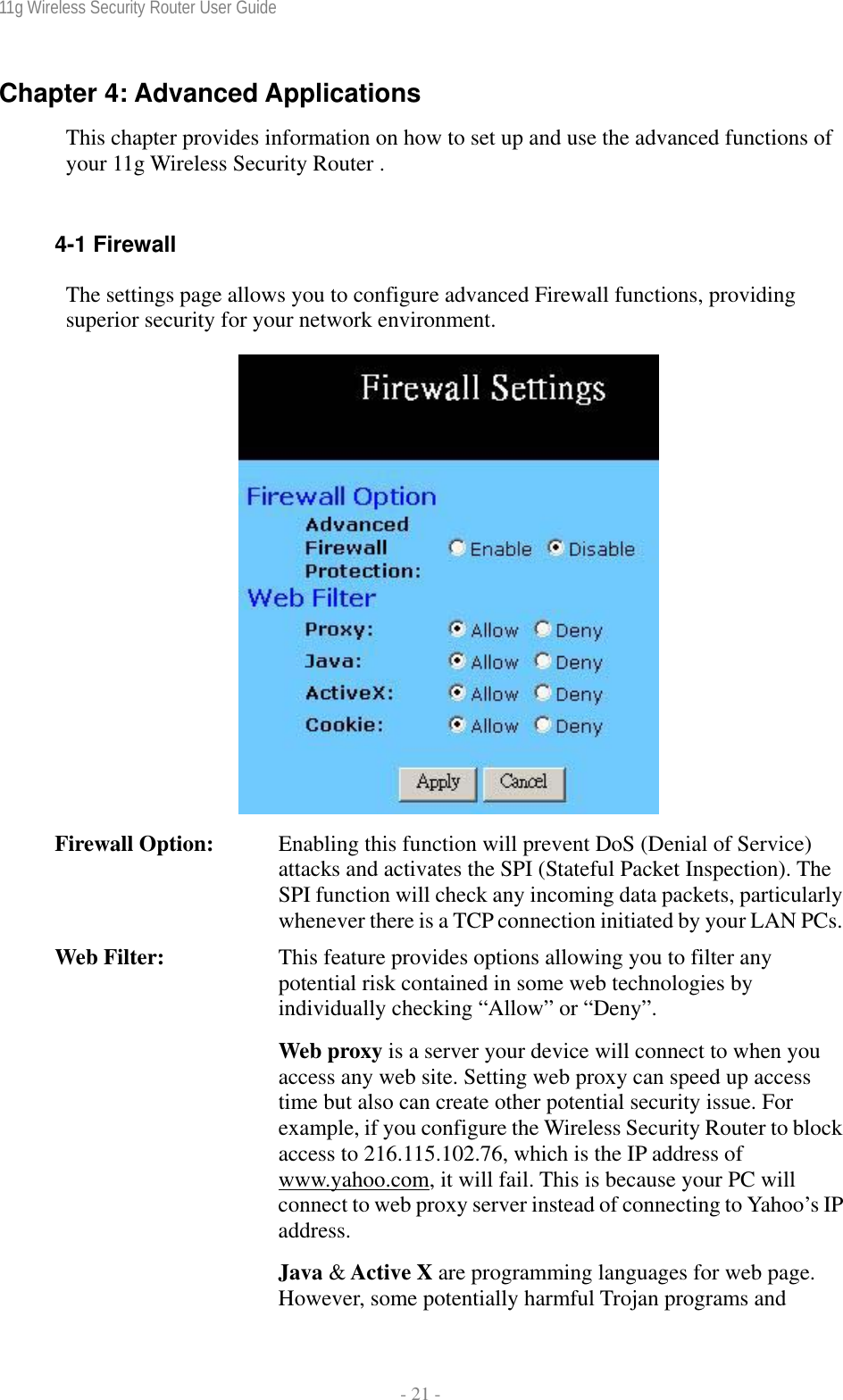 11g Wireless Security Router User Guide  - 21 - Chapter 4: Advanced Applications This chapter provides information on how to set up and use the advanced functions of your 11g Wireless Security Router .   4-1 Firewall The settings page allows you to configure advanced Firewall functions, providing superior security for your network environment.    Firewall Option:  Enabling this function will prevent DoS (Denial of Service) attacks and activates the SPI (Stateful Packet Inspection). The SPI function will check any incoming data packets, particularly whenever there is a TCP connection initiated by your LAN PCs.Web Filter:  This feature provides options allowing you to filter any potential risk contained in some web technologies by individually checking “Allow” or “Deny”. Web proxy is a server your device will connect to when you access any web site. Setting web proxy can speed up access time but also can create other potential security issue. For example, if you configure the Wireless Security Router to block access to 216.115.102.76, which is the IP address of www.yahoo.com, it will fail. This is because your PC will connect to web proxy server instead of connecting to Yahoo’s IP address. Java &amp; Active X are programming languages for web page. However, some potentially harmful Trojan programs and 